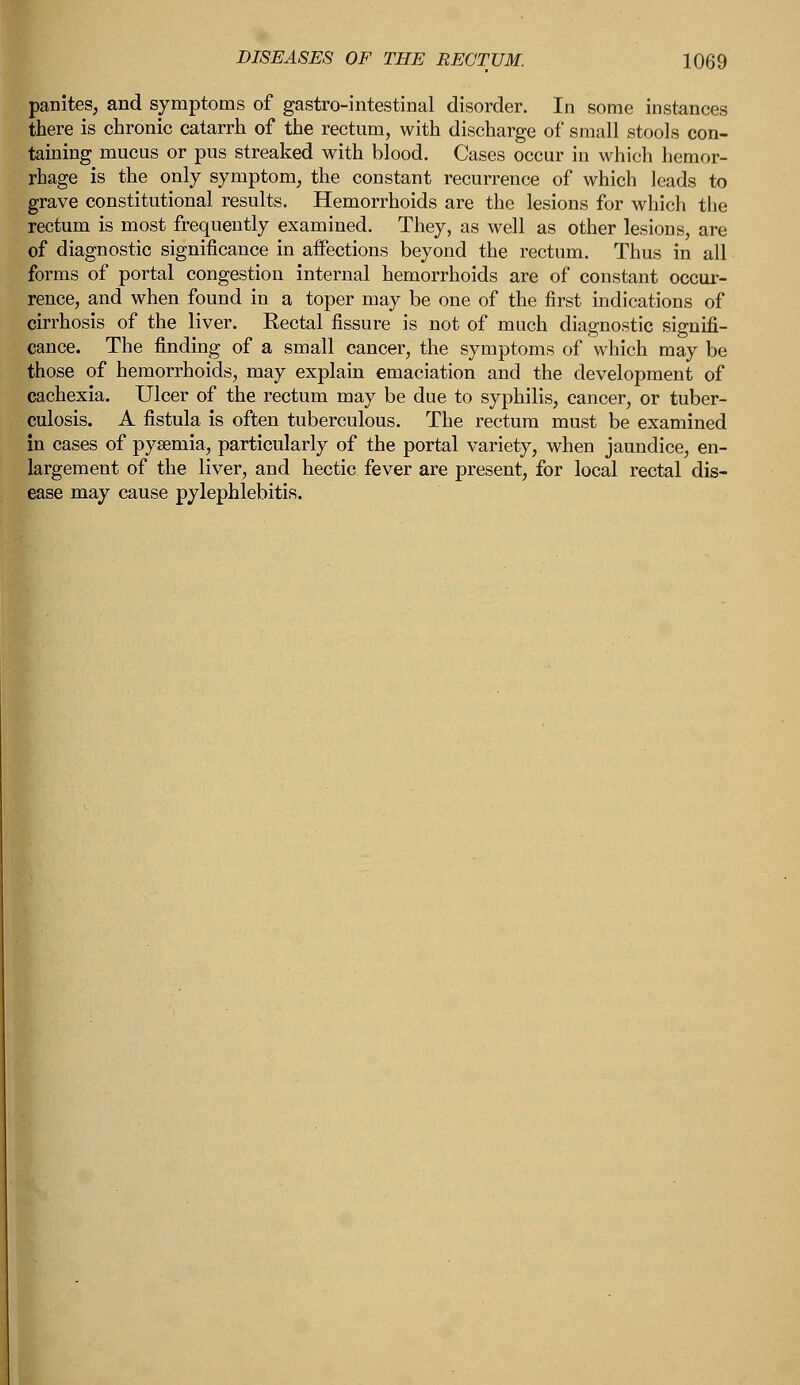 panites, and symptoms of gastro-intestinal disorder. In some instances there is chronic catarrh of the rectum, with discharge of small stools con- taining mucus or pus streaked with blood. Cases occur in which hemor- rhage is the only symptom, the constant recurrence of which leads to grave constitutional results. Hemorrhoids are the lesions for which the rectum is most frequently examined. They, as well as other lesions, are of diagnostic significance in affections beyond the rectum. Thus in all forms of portal congestion internal hemorrhoids are of constant occur- rence, and when found in a toper may be one of the first indications of cirrhosis of the liver. Rectal fissure is not of much diagnostic signifi- cance. The finding of a small cancer, the symptoms of which may be those of hemorrhoids, may explain emaciation and the development of cachexia. Ulcer of the rectum may be due to syphilis, cancer, or tuber- culosis. A fistula is often tuberculous. The rectum must be examined in cases of pysemia, particularly of the portal variety, when jaundice, en- largement of the liver, and hectic fever are present, for local rectal dis- ease may cause pylephlebitis.