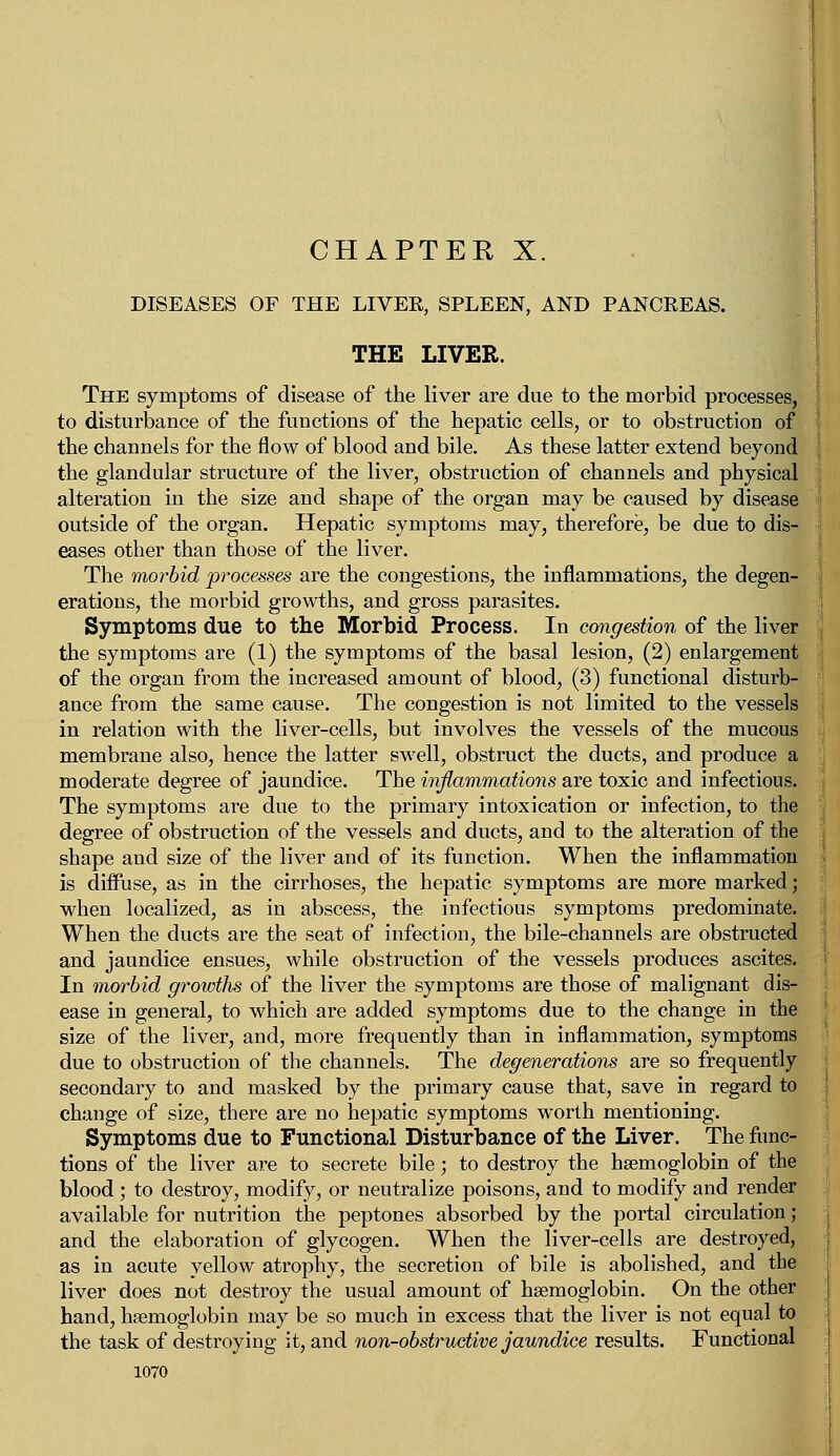 CHAPTER X. DISEASES OF THE LIVEE, SPLEEN, AND PANCKEAS. THE LIVER. The symptoms of disease of the liver are due to the morbid processes, to disturbance of the functions of the hepatic cells, or to obstruction of the channels for the flow of blood and bile. As these latter extend beyond the glandular structure of the liver, obstruction of channels and physical alteration in the size and shape of the organ may be caused by disease outside of the organ. Hepatic symptoms may, therefore, be due to dis- eases other than those of the liver. The morbid processes are the congestions, the inflammations, the degen- erations, the morbid growths, and gross parasites. Symptoms due to the Morbid Process. In congestion of the liver the symptoms are (1) the symptoms of the basal lesion, (2) enlargement of the organ from the increased amount of blood, (3) functional disturb- ance from the same cause. The congestion is not limited to the vessels in relation with the liver-cells, but involves the vessels of the mucous membrane also, hence the latter swell, obstruct the ducts, and produce a moderate degree of jaundice. The inflammations are toxic and infectious. The symptoms are due to the primary intoxication or infection, to the degree of obstruction of the vessels and ducts, and to the alteration of the shape and size of the liver and of its function. When the inflammation is diffuse, as in the cirrhoses, the hepatic symptoms are more marked; when localized, as in abscess, the infectious symptoms predominate. When the ducts are the seat of infection, the bile-channels are obstructed and jaundice ensues, while obstruction of the vessels produces ascites. In morbid growths of the liver the symptoms are those of malignant dis- ease in general, to which are added symptoms due to the change in the size of the liver, and, more frequently than in inflammation, symptoms due to obstruction of the channels. The degenerations are so frequently secondary to and masked by the primary cause that, save in regard to change of size, there are no hepatic symptoms worth mentioning. Symptoms due to Functional Disturbance of the Liver. The func- tions of the liver are to secrete bile; to destroy the haemoglobin of the blood ; to destroy, modify, or neutralize poisons, and to modify and render available for nutrition the peptones absorbed by the portal circulation; and the elaboration of glycogen. When the liver-cells are destroyed, as in acute yellow atrophy, the secretion of bile is abolished, and the liver does not destroy the usual amount of haemoglobin. On the other hand, haemoglobin may be so much in excess that the liver is not equal to the task of destroying it, and non-obstructive jaundice results. Functional