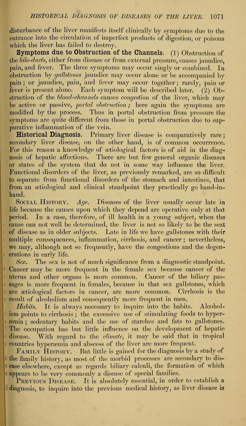 disturbance of the liver manifests itself clinically by symptoms due to the entrance into the circulation of imperfect products of digestion, or poisons which the liver has failed to destroy. Symptoms due to Obstruction of the Channels. (1) Obstruction of the bile-duds, either from disease or from external pressure, causes jaundice, pain, and fever. The three symptoms may occur singly or combined. In obstruction by gallstones jaundice may occur alone or be accompanied by pain; or jaundice, pain, and fever may occur together; rarely, pain or fever is present alone. Each symptom will be described later. (2) Ob- struction of the blood-channels causes congestion of the liver, which may be active or passive, 'portal obstruction; here again the symptoms are modified by the process. Thus in portal obstruction from pressure the symptoms are quite different from those in portal obstruction due to sup- purative inflammation of the vein. Historical Diagnosis. Primary liver disease is comparatively rare; secondary liver disease, on the other hand, is of common occurrence. For this reason a knowledge of serological factors is of aid in the diag- nosis of hepatic affections. There are but few general organic diseases or states of the system that do not in some way influence the liver. Functional disorders of the liver, as previously remarked, are so difficult to separate from functional disorders of the stomach and intestines, that from an setiological and clinical standpoint they practically go hand-in- hand. Social History. Age. Diseases of the liver usually occur late in life because the causes upon which they depend are operative only at that period. In a case, therefore, of ill health in a young subject, when the cause can not well be determined, the liver is not so likely to be the seat of disease as in older subjects. Late in life we have gallstones with their multiple consequences, inflammation, cirrhosis, and cancer; nevertheless, we may, although not so frequently, have the congestions and the degen- erations in early life. Sex. The sex is not of much significance from a diagnostic standpoint. Cancer may be more frequent in the female sex because cancer of the uterus and other organs is more common. Cancer of the biliary pas- sages is more frequent in females, because in that sex gallstones, which are setiological factors in cancer, are more common. Cirrhosis is the result of alcoholism and consequently more frequent in men. Habits. It is always necessary to inquire into the habits. Alcohol- ism points to cirrhosis ; the excessive use of stimulating foods to hyper- semia; sedentary habits and the use of starches and fats to gallstones. The occupation has but little influence on the development of hepatic disease. With regard to the climate, it may be said that in tropical countries hypersemia and abscess of the liver are more frequent. Family History. But little is gained for the diagnosis by a study of the family history, as most of the morbid processes are secondary to dis- ease elsewhere, except as regards biliary calculi, the formation of which appears to be very commonly a disease of special families. Previous Disease. It is absolutely essential, in order to establish a diagnosis, to inquire into the previous medical history, as liver disease is