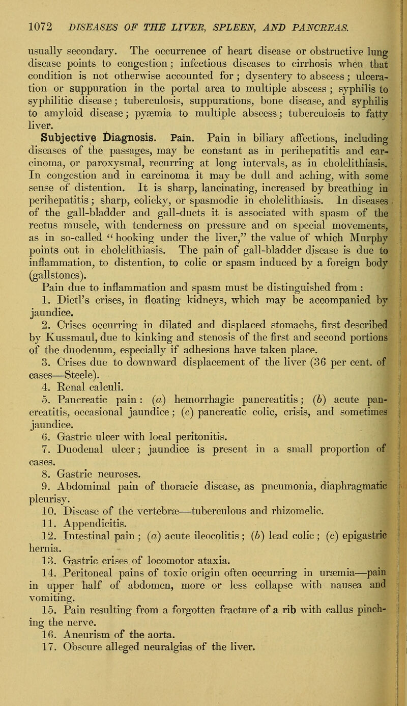 usually secondary. The occurrence of heart disease or obstructive lung disease points to congestion; infectious diseases to cirrhosis when that condition is not otherwise accounted for; dysentery to abscess; ulcera- tion or suppuration in the portal area to multiple abscess ; syphilis to syphilitic disease; tuberculosis, suppurations, bone disease, and syphilis to amyloid disease; pyaemia to multiple abscess; tuberculosis to fatty liver. Subjective Diagnosis. Pain. Pain in biliary affections, including diseases of the passages, may be constant as in perihepatitis and car- cinoma, or paroxysmal, recurring at long intervals, as in cholelithiasis. In congestion and in carcinoma it may be dull and aching, with some sense of distention. It is sharp, lancinating, increased by breathing in perihepatitis; sharp, colicky, or spasmodic in cholelithiasis. In diseases • of the gall-bladder and gall-ducts it is associated with spasm of the rectus muscle, with tenderness on pressure and on special movements, as in so-called  hooking under the liver, the value of which Murphy points out in cholelithiasis. The pain of gall-bladder djsease is due to inflammation, to distention, to colic or spasm induced by a foreign body (gallstones). Pain due to inflammation and spasm must be distinguished from: 1. Dietl's crises, in floating kidneys, which may be accompanied by jaundice. 2. Crises occurring in dilated and displaced stomachs, first described by Kussmaul, due to kinking and stenosis of the first and second portions of the duodenum, especially if adhesions have taken place. 3. Crises due to downward displacement of the liver (36 per cent, of cases—Steele). 4. Renal calculi. 5. Pancreatic pain: (a) hemorrhagic pancreatitis; (b) acute pan- creatitis, occasional jaundice; (c) pancreatic colic, crisis, and sometimes jaundice. 6. Gastric ulcer with local peritonitis. 7. Duodenal ulcer; jaundice is present in a small proportion of cases. 8. Gastric neuroses. 9. Abdominal pain of thoracic disease, as pneumonia, diaphragmatic pleurisy. 10. Disease of the vertebrae—tuberculous and rhizomelic. 11. Appendicitis. 12. Intestinal pain ; (a) acute ileocolitis; (b) lead colic; (c) epigastric hernia. 13. Gastric crises of locomotor ataxia. 14. Peritoneal pains of toxic origin often occurring in uraemia—pain in upper half of abdomen, more or less collapse with nausea and vomiting. 15. Pain resulting from a forgotten fracture of a rib with callus pinch- ing the nerve. 16. Aneurism of the aorta. 17. Obscure alleged neuralgias of the liver.