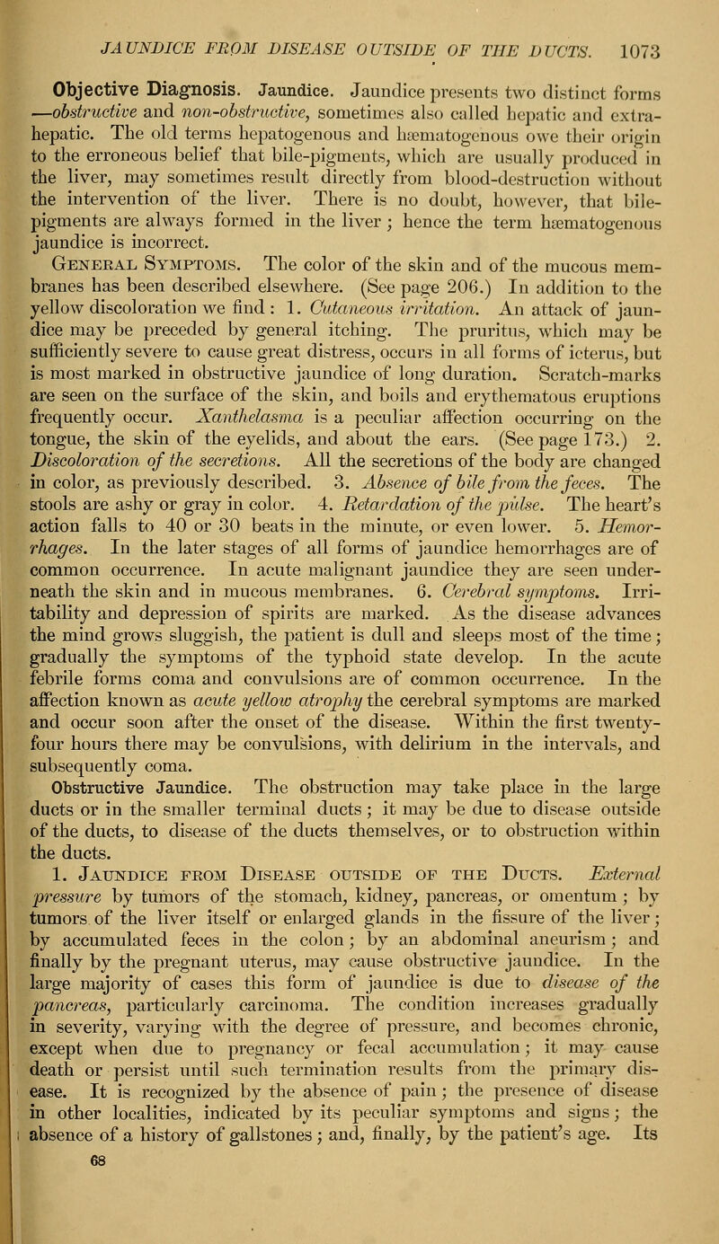 Objective Diagnosis. Jaundice. Jaundice presents two distinct forms ■obstructive and non-obstructive, sometimes also called hepatic and extra- hepatic. The old terms hepatogenous and hematogenous owe their origin to the erroneous belief that bile-pigments, which are usually produced in the liver, may sometimes result directly from blood-destruction without the intervention of the liver. There is no doubt, however, that bile- pigments are always formed in the liver; hence the term hematogenous jaundice is incorrect. Geneeal Symptoms. The color of the skin and of the mucous mem- branes has been described elsewhere. (See page 206.) In addition to the yellow discoloration we find : 1. Cutaneous irritation. An attack of jaun- dice may be preceded by general itching. The pruritus, which may be sufficiently severe to cause great distress, occurs in all forms of icterus, but is most marked in obstructive jaundice of long duration. Scratch-marks are seen on the surface of the skin, and boils and erythematous eruptions frequently occur. Xanthelasma is a peculiar affection occurring on the tongue, the skin of the eyelids, and about the ears. (See page 173.) 2. Discoloration of the secretions. All the secretions of the body are changed in color, as previously described. 3. Absence of bile from the feces. The stools are ashy or gray in color. 4. Retardation of the pulse. The heart's action falls to 40 or 30 beats in the minute, or even lower. 5. Hemor- rhages. In the later stages of all forms of jaundice hemorrhages are of common occurrence. In acute malignant jaundice they are seen under- neath the skin and in mucous membranes. 6. Cerebral symptoms. Irri- tability and depression of spirits are marked. As the disease advances the mind grows sluggish, the patient is dull and sleeps most of the time; gradually the symptoms of the typhoid state develop. In the acute febrile forms coma and convulsions are of common occurrence. In the affection known as acute yellow atrophy the cerebral symptoms are marked and occur soon after the onset of the disease. Within the first twenty- four hours there may be convulsions, with delirium in the intervals, and subsequently coma. Obstructive Jaundice. The obstruction may take place in the large ducts or in the smaller terminal ducts; it may be due to disease outside of the ducts, to disease of the ducts themselves, or to obstruction within the ducts. 1. Jaundice feom Disease outside of the Ducts. External pressure by tumors of the stomach, kidney, pancreas, or omentum ; by tumors of the liver itself or enlarged glands in the fissure of the liver; by accumulated feces in the colon; by an abdominal aneurism; and finally by the pregnant uterus, may cause obstructive jaundice. In the large majority of cases this form of jaundice is due to disease of the pancreas, particularly carcinoma. The condition increases gradually in severity, varying with the degree of pressure, and becomes chronic, except when due to pregnancy or fecal accumulation; it may cause death or persist until such termination results from the primary dis- ease. It is recognized by the absence of pain; the presence of disease in other localities, indicated by its peculiar symptoms and signs; the absence of a history of gallstones ; and, finally, by the patient's age. Its