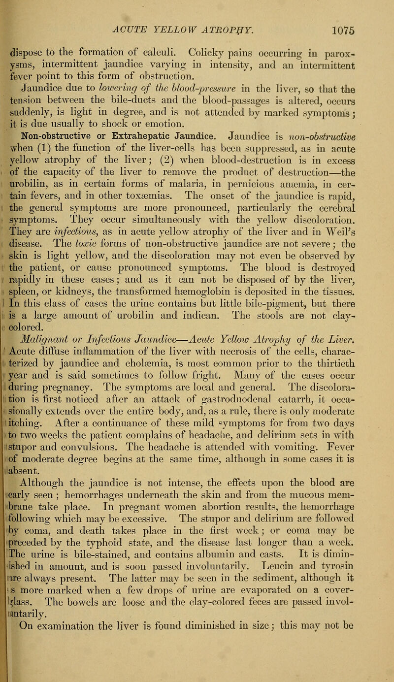 dispose to the formation of calculi. Colicky pains occurring in parox- ysms, intermittent jaundice varying in intensity, and an intermittent fever point to this form of obstruction. Jaundice due to lowering of the blood-pressure in the liver, so that the tension between the bile-ducts and the blood-passages is altered, occurs suddenly, is light in degree, and is not attended by marked symptoms; it is due usually to shock or emotion. Non-obstructive or Extrahepatic Jaundice. Jaundice is non-obstructive when (1) the function of the liver-cells has been suppressed, as in acute yellow atrophy of the liver; (2) when blood-destruction is in excess of the capacity of the liver to remove the product of destruction—the urobilin, as in certain forms of malaria, in pernicious anaemia, in cer- tain fevers, and in other toxaemias. The onset of the jaundice is rapid, the general symptoms are more pronounced, particularly the cerebral symptoms. They occur simultaneously with the yellow discoloration. They are infectious, as in acute yellow atrophy of the liver and in Weil's disease. The toxic forms of non-obstructive jaundice are not severe; the skin is light yellow, and the discoloration may not even be observed by the patient, or cause pronounced symptoms. The blood is destroyed rapidly in these cases; and as it can not be disposed of by the liver, spleen, or kidneys, the transformed haemoglobin is deposited in the tissues. I In this class of cases the urine contains but little bile-pigment, but there is a large amount of urobilin and indican. The stools are not clay- colored. Malignant or Infectious Jaundice—Acute Yellow Atrophy of the Liver. Acute diffuse inflammation of the liver with necrosis of the cells, charac- terized by jaundice and cholaemia, is most common prior to the thirtieth year and is said sometimes to follow fright. Many of the cases occur during pregnancy. The symptoms are local and general. The discolora- iition is first noticed after an attack of gastroduodenal catarrh, it occa- sionally extends over the entire body, and, as a rule, there is only moderate ; itching. After a continuance of these mild symptoms for from two days to two weeks the patient complains of headache, and delirium sets in with t stupor and convulsions. The headache is attended with vomiting. Fever i of moderate degree begins at the same time, although in some cases it is labsent. Although the jaundice is not intense, the effects upon the blood are nearly seen; hemorrhages underneath the skin and from the mucous mem- iibrane take place. In pregnant women abortion results, the hemorrhage following which may be excessive. The stupor and delirium are followed by coma, and death takes place in the first week; or coma may be preceded by the typhoid state, and the disease last longer than a week. The urine is bile-stained, and contains albumin and casts. It is dimin- ished in amount, and is soon passed involuntarily. Leucin and tyrosin ire always present. The latter may be seen in the sediment, although it s more marked when a few drops of urine are evaporated on a cover- l^lass. The bowels are loose and the clay-colored feces are passed invol- untarily. On examination the liver is found diminished in size; this may not be