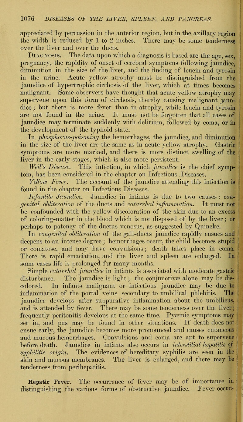 appreciated by percussion in the anterior region, but in the axillary region the width is reduced by 1 to 2 inches. There may be some tenderness over the liver and over the ducts. Diagnosis. The data upon which a diagnosis is based are the age, sex, pregnancy, the rapidity of onset of cerebral symptoms following jaundice, diminution in the size of the liver, and the finding of leucin and tyrosin in the urine. Acute yellow atrophy must be distinguished from the jaundice of hypertrophic cirrhosis of the liver, which at times becomes malignant. Some observers have thought that acute yellow atrophy may supervene upon this form of cirrhosis, thereby causing malignant jaun- dice ; but there is more fever than in atrophy, while leucin and tyrosin are not found in the urine. It must not be forgotten that all cases of jaundice may terminate suddenly with delirium, followed by coma, or in the development of the typhoid state. In phosphorus-poisoning the hemorrhages, the jaundice, and diminution in the size of the liver are the same as in acute yellow atrophy. Gastric symptoms are more marked, and there is more distinct swelling of the liver in the early stages, which is also more persistent. Weil's Disease. This infection, in which jaundice is the chief symp- tom, has been considered in the chapter on Infectious Diseases. Yellow Fever. The account of the jaundice attending this infection is found in the chapter on Infectious Diseases. Infantile Jaundice. Jaundice in infants is due to two causes: con- genital obliteration of the ducts and catarrhal inflammation. It must not • be confounded with the yellow discoloration of the skin due to an excess of coloring-matter in the blood which is not disposed of by the liver; or perhaps to patency of the ductus venosus, as suggested by Quincke. In congenital obliteration of the gall-ducts jaundice rapidly ensues and deepens to an intense degree ; hemorrhages occur, the child becomes stupid or comatose, and may have convulsions; death takes place in coma. There is rapid emaciation, and the liver and spleen are enlarged. In some cases life is prolonged for many months. Simple catarrhal jaundice in infants is associated with moderate gastric disturbance. The jaundice is light; the conjunctivae alone may be dis- j. colored. In infants malignant or infectious jaundice may be due to j inflammation of the portal veins secondary to umbilical phlebitis. The . jaundice develops after suppurative inflammation about the umbilicus, and is attended by fever. There may be some tenderness over the liver; frequently peritonitis develops at the same time. Pysemic symptoms may I set in, and pus may be found in other situations. If death does not , ensue early, the jaundice becomes more pronounced and causes cutaneous and mucous hemorrhages. Convulsions and coma are apt to supervene before death. Jaundice in infants also occurs in interstitial hepatitis of syphilitic origin. The evidences of hereditary syphilis are seen in the skin and mucous membranes. The liver is enlarged, and there may be tenderness from perihepatitis. Hepatic Fever. The occurrence of fever may be of importance in i distinguishing the various forms of obstructive jaundice. Fever occurs s