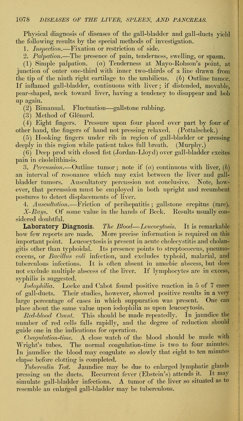 Physical diagnosis of diseases of the gall-bladder and gall-ducts yield the following results by the special methods of investigation. 1. Inspection.—Fixation or restriction of side. 2. Palpation.—The presence of pain, tenderness, swelling, or spasm. (1) Simple palpation. (a) Tenderness at Mayo-Robson's point, at junction of outer one-third with inner two-thirds of a line drawn from the tip of the ninth right cartilage to the umbilicus. (6) Outline tumor. If inflamed gall-bladder, continuous with liver; if distended, movable, pear-shaped, neck toward liver, having a tendency to disappear and bob up again. (2) Bimanual. Fluctuation—gallstone rubbing. (3) Method of Glenard. (4) Eight fingers. Pressure upon four placed over part by four of other hand, the fingers of hand not pressing relaxed. (Pottalschek.) (5) Hooking fingers under rib in region of gall-bladder or pressing deeply in this region while patient takes full breath. (Murphy.) (6) Deep prod with closed fist (Jordan-Lloyd) over gall-bladder excites pain in cholelithiasis. 3. Percussion.—Outline tumor; note if (a) continuous with liver, (6) an interval of resonance which may exist between the liver and gall- bladder tumors. Auscultatory percussion not conclusive. Note, how- ever, that percussion must be employed in both upright and recumbent postures to detect displacements of liver. 4. Auscultation.—Friction of perihepatitis ; gallstone crepitus (rare). X-Rays. Of some value in the hands of Beck. Results usually con- sidered doubtful. Laboratory Diagnosis. The Blood—Leucocytosis. It is remarkable how few reports are made. More precise information is required on this important point. Leucocytosis is present in acute cholecystitis and cholan- gitis other than typhoidal. Its presence points to streptococcus, pneumo- coccus, or Bacillus coli infection, and excludes typhoid, malarial, and tuberculous infections. It is often absent in amoebic abscess, but does not exclude multiple abscess of the liver. If lymphocytes are in excess, syphilis is suggested. Iodophilia. Locke and Cabot found positive reaction in 5 of 7 cases of gall-ducts. Their studies, however, showed positive results in a very large percentage of cases in which suppuration was present. One can place about the same value upon iodophilia as upon leucocytosis. ■Red-blood Count. This should be made repeatedly. In jaundice the number of red cells falls rapidly, and the degree of reduction should guide one in the indications for operation. Coagulation-time. A close watch of the blood should be made with Wright's tubes. The normal coagulation-time is two to four minutes. In jaundice the blood may coagulate so slowly that eight to ten minutes elapse before clotting is completed. Tuberculin Test. Jaundice may be due to enlarged lymphatic glands pressing on the ducts. Recurrent fever (Ebstein's) attends it. It may simulate gall-bladder infections. A tumor of the liver so situated as to resemble an enlarged gall-bladder may be tuberculous.