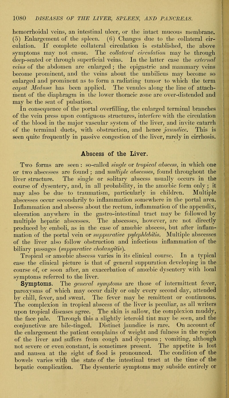hemorrhoidal veins, an intestinal ulcer, or the intact mucous membrane. (5) Enlargement of the spleen. (6) Changes due to the collateral cir- culation. If complete collateral circulation is established, the above symptoms may not ensue. The collateral circulation may be through deep-seated or through superficial veins. In the latter case the external veins of the abdomen are enlarged; the epigastric and mammary veins become prominent, and the veins about the umbilicus may become so enlarged and prominent as to form a radiating tumor to which the term caput Medusas has been applied. The venules along the line of attach- ment of the diaphragm in the lower thoracic zone are over-distended and may be the seat of pulsation. In consequence of the portal overfilling, the enlarged terminal branches of the vein press upon contiguous structures, interfere with the circulation of the blood in the major vascular system of the liver, and invite catarrh of the terminal ducts, with obstruction, and hence jaundice. This is seen quite frequently in passive congestion of the liver, rarely in cirrhosis. Abscess of the Liver. Two forms are seen : so-called single or tropical abscess, in which one or two abscesses are found; and multiple abscesses, found throughout the liver structure. The single or solitary abscess usually occurs in the course of dysentery, and, in all probability, in the amoebic form only; it may also be due to traumatism, particularly in children. Multiple abscesses occur secondarily to inflammation somewhere in the portal area. Inflammation and abscess about the rectum, inflammation of the appendix, ulceration anywhere in the gastro-intestinal tract may be followed by multiple hepatic abscesses. The abscesses, however, are not directly produced by emboli, as in the case of amoebic abscess, but after inflam- mation of the portal vein or suppurative pylephlebitis. Multiple abscesses of the liver also follow obstruction and infectious inflammation of the biliary passages [suppurative cholangitis). Tropical or amoebic abscess varies in its clinical course. In a typical case the clinical picture is that of general suppuration developing in the course of, or soon after, an exacerbation of amcebic dysentery with local symptoms referred to the liver. Symptoms. The general symptoms are those of intermittent fever, paroxysms of which may occur daily or only every second day, attended by chill, fever, and sweat. The fever may be remittent or continuous. The complexion in tropical abscess of the liver is peculiar, as all writers upon tropical diseases agree. s The skin is sallow, the complexion muddy, the face pale. Through this a slightly icteroid tint may be seen, and the conjunctivae are bile-tinged. Distinct jaundice is rare. On account of the enlargement the patient complains of weight and fulness in the region of the liver and suffers from cough and dyspnoea ; vomiting, although not severe or even constant, is sometimes present. The appetite is lost and nausea at the sight of food is pronounced. The condition of the bowels varies with the state of the intestinal tract at the time of the hepatic complication. The dysenteric symptoms may subside entirely or '