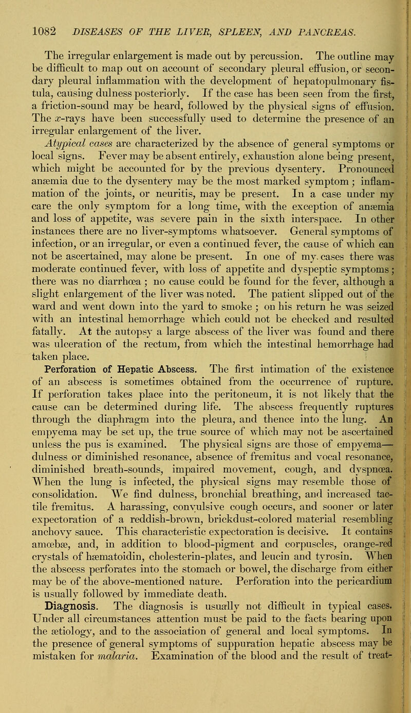 The irregular enlargement is made out by percussion. The outline may- be difficult to map out on account of secondary pleural effusion, or secon- dary pleural inflammation with the development of hepatopulmonary fis- tula, causing dulness posteriorly. If the case has been seen from the first, a friction-sound may be heard, followed by the physical signs of effusion. The x-rays have been successfully used to determine the presence of an irregular enlargement of the liver. Atypical cases are characterized by the absence of general symptoms or local signs. Fever may be absent entirely, exhaustion alone being present, which might be accounted for by the previous dysentery. Pronounced anaemia due to the dysentery may be the most marked symptom ; inflam- mation of the joints, or neuritis, may be present. In a case under my care the only symptom for a long time, with the exception of ansemia and loss of appetite, was severe pain in the sixth interspace. In other instances there are no liver-symptoms whatsoever. General symptoms of infection, or an irregular, or even a continued fever, the cause of which can not be ascertained, may alone be present. In one of my. cases there was moderate continued fever, with loss of appetite and dyspeptic symptoms; there was no diarrhoea ; no cause could be found for the fever, although a slight enlargement of the liver was noted. The patient slipped out of the ward and went down into the yard to smoke ; on his return he was seized with an intestinal hemorrhage which could not be checked and resulted fatally. At the autopsy a large abscess of the liver was found and there was ulceration of the rectum, from which the intestinal hemorrhage had taken place. Perforation of Hepatic Abscess. The first intimation of the existence of an abscess is sometimes obtained from the occurrence of rupture. If perforation takes place into the peritoneum, it is not likely that the cause can be determined during life. The abscess frequently ruptures through the diaphragm into the pleura, and thence into the lung. An empyema may be set up, the true source of which may not be ascertained unless the pus is examined. The physical signs are those of empyema— dulness or diminished resonance, absence of fremitus and vocal resonance, diminished breath-sounds, impaired movement, cough, and dyspnoea. When the lung is infected, the physical signs may resemble those of consolidation. We find dulness, bronchial breathing, and increased tac- tile fremitus. A harassing, convulsive cough occurs, and sooner or later expectoration of a reddish-brown, brickdust-colored material resembling anchovy sauce. This characteristic expectoration is decisive. It contains amoebae, and, in addition to blood-pigment and corpuscles, orange-red crystals of haernatoidin, cholesterin-plates, and leucin and tyrosin. When the abscess perforates into the stomach or bowel, the discharge from either may be of the above-mentioned nature. Perforation into the pericardium is usually followed by immediate death. Diagnosis. The diagnosis is usually not difficult in typical cases. Under all circumstances attention must be paid to the facts bearing upon the aetiology, and to the association of general and local symptoms. In the presence of general symptoms of suppuration hepatic abscess may be mistaken for malaria. Examination of the blood and the result of treat-
