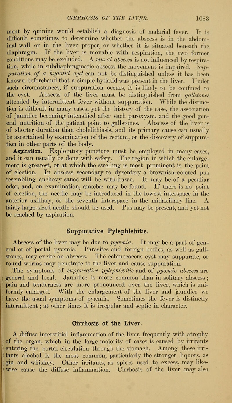 ment by quinine would establish a diagnosis of malarial fever. It is difficult sometimes to determine whether the abscess is in the abdom- inal wall or in the liver proper, or whether it is situated beneath the diaphragm. If the liver is movable with respiration, the two former conditions may be excluded. A mural abscess is not influenced by respira- tion, while in subdiaphragmatic abscess the movement is impaired. Sup- puration of a hydatid cyst can not be distinguished unless it has been. known beforehand that a simple hydatid was present in the liver. Under such circumstances, if suppuration occurs, it is likely to be confined to the cyst. Abscess of the liver must be distinguished from gallstones attended by intermittent fever without suppuration. While the distinc- tion is difficult in many cases, yet the history of the case, the association of jaundice becoming intensified after each paroxysm, and the good gen- eral nutrition of the patient point to gallstones. Abscess of the liver is of shorter duration than cholelithiasis, and its primary cause can usually be ascertained by examination of the rectum, or the discovery of suppura- tion in other parts of the body. Aspiration. Exploratory puncture must be employed in many cases, and it can usually be done with safety. The region in which the enlarge- ment is greatest, or at which the swelling is most prominent is the point of election. In abscess secondary to dysentery a brownish-colored pus resembling anchovy sauce will be withdrawn. It may be of a peculiar odor, and, on examination, amoebae may be found. If there is no point of election, the needle may be introduced in the lowest interspace in the anterior axillary, or the seventh interspace in the midaxillary line. A fairly large-sized needle should be used. Pus may be present, and yet not be reached by aspiration. Suppurative Pylephlebitis. Abscess of the liver may be due to pyazmia. It may be a part of gen- eral or of portal pyaemia. Parasites and foreign bodies, as well as gall- stones, may excite an abscess. The echinococcus cyst may suppurate, or round worms may penetrate to the liver and cause suppuration. The symptoms of suppurative pylephlebitis and of pyozmic abscess are general and local. Jaundice is more common than in solitary abscess ; pain and tenderness are more pronounced over the liver, which is uni- formly enlarged. With the enlargement of the liver and jaundice we have the usual symptoms of pyaemia. Sometimes the fever is distinctly intermittent; at other times it is irregular and septic in character. Cirrhosis of the Liver. A diffuse interstitial inflammation of the liver, frequently with atrophy i of the organ, which in the large majority of cases is caused by irritants i entering the portal circulation through the stomach. Among these irri- t tants alcohol is the most common, particularly the stronger liquors, as iigin and whiskey. Other irritants, as spices used to excess, may like- vwise cause the diffuse inflammation. Cirrhosis of the liver may also