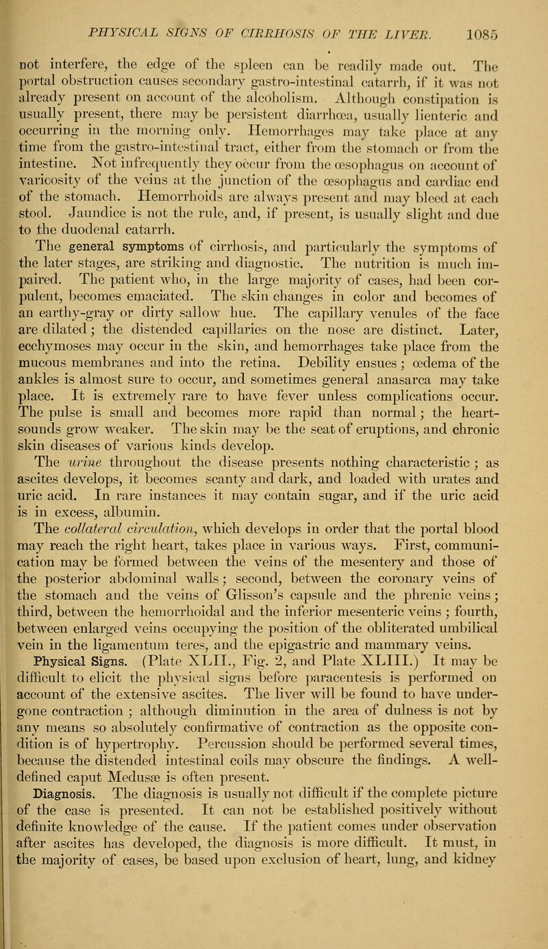 not interfere, the edge of the spleen can be readily made out. The portal obstruction causes secondary gastro-intestinal catarrh, if it was not already present on account of the alcoholism. Although constipation is usually present, there may be persistent diarrhoea, usually lienteric and occurring in the morning only. Hemorrhages may take place at any time from the gastro-intestinal tract, either from the stomach or from the intestine. Not infrequently they occur from the oesophagus on account of varicosity of the veins at the junction of the oesophagus and cardiac end of the stomach. Hemorrhoids are always present and may bleed at each stool. Jaundice is not the rule, and, if present, is usually slight and due to the duodenal catarrh. The general symptoms of cirrhosis, and particularly the symptoms of the later stages, are striking and diagnostic. The nutrition is much im- paired. The patient who, in the large majority of cases, had been cor- pulent, becomes emaciated. The skin changes in color and becomes of an earthy-gray or dirty sallow hue. The capillary venules of the face are dilated; the distended capillaries on the nose are distinct. Later, ecchymoses may occur in the skin, and hemorrhages take place from the mucous membranes and into the retina. Debility ensues ; oedema of the ankles is almost sure to occur, and sometimes general anasarca may take place. It is extremely rare to have fever unless complications occur. The pulse is small and becomes more rapid than normal; the heart- sounds grow weaker. The skin may be the seat of eruptions, and chronic skin diseases of various kinds develop. The urine throughout the disease presents nothing characteristic ; as ascites develops, it becomes scanty and dark, and loaded with urates and uric acid. In rare instances it may contain sugar, and if the uric acid is in excess, albumin. The collateral circulation, which develops in order that the portal blood may reach the right heart, takes place in various ways. First, communi- cation may be formed between the veins of the mesentery and those of the posterior abdominal walls; second, between the coronary veins of the stomach and the veins of Glisson's capsule and the phrenic veins; third, between the hemorrhoidal and the inferior mesenteric veins ; fourth, between enlarged veins occupying the position of the obliterated umbilical vein in the ligamentum teres, and the epigastric and mammary veins. Physical Signs. (Plate XLIL, Fig. 2, and Plate XLIII.) It may be difficult to elicit the physical signs before paracentesis is performed on account of the extensive ascites. The liver will be found to have under- gone contraction ; although diminution in the area of dulness is not by any means so absolutely confirmative of contraction as the opposite con- dition is of hypertrophy. Percussion should be performed several times, because the distended intestinal coils may obscure the findings. A well- defined caput Medusae is often present. Diagnosis. The diagnosis is usually not difficult if the complete picture of the case is presented. It can not be established positively without definite knowledge of the cause. If the patient comes under observation after ascites has developed, the diagnosis is more difficult. It must, in the majority of cases, be based upon exclusion of heart, lung, and kidney