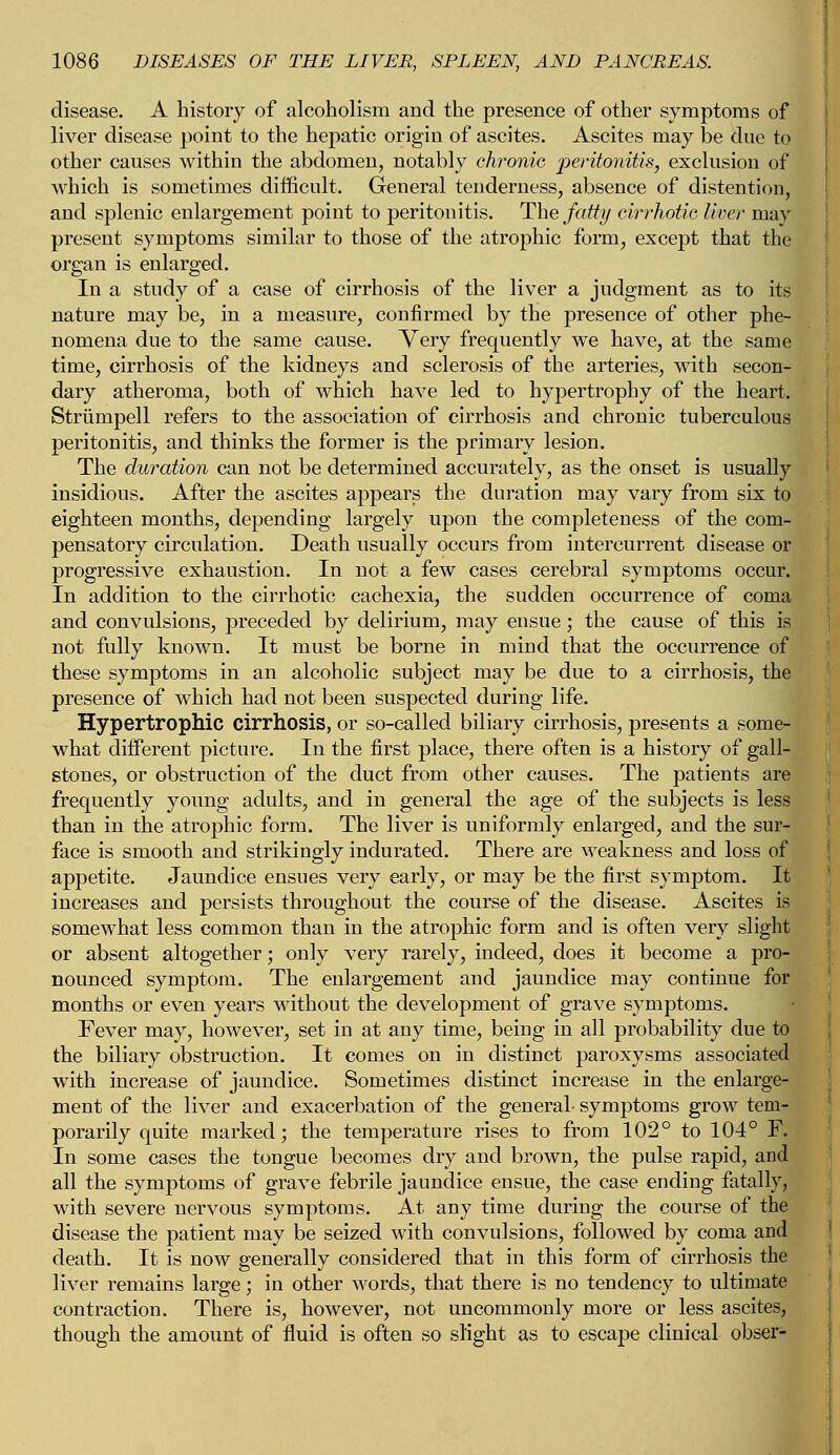 disease. A history of alcoholism and the presence of other symptoms of liver disease point to the hepatic origin of ascites. Ascites may be due to other causes within the abdomen, notably chronic 'peritonitis, exclusion of which is sometimes difficult. General tenderness, absence of distention, and splenic enlargement point to peritonitis. The fatty cirrhotic liver may present symptoms similar to those of the atrophic form, except that the organ is enlarged. In a study of a case of cirrhosis of the liver a judgment as to its nature may be, in a measure, confirmed by the presence of other phe- nomena due to the same cause. Very frequently we have, at the same time, cirrhosis of the kidneys and sclerosis of the arteries, with secon- dary atheroma, both of which have led to hypertrophy of the heart. Strumpell refers to the association of cirrhosis and chronic tuberculous peritonitis, and thinks the former is the primary lesion. The duration can not be determined accurately, as the onset is usually insidious. After the ascites appears the duration may vary from six to eighteen months, depending largely upon the completeness of the com- pensatory circulation. Death usually occurs from intercurrent disease or progressive exhaustion. In not a few cases cerebral symptoms occur. In addition to the cirrhotic cachexia, the sudden occurrence of coma and convulsions, preceded by delirium, may ensue; the cause of this is not fully known. It must be borne in mind that the occurrence of these symptoms in an alcoholic subject may be due to a cirrhosis, the presence of which had not been suspected during life. Hypertrophic cirrhosis, or so-called biliary cirrhosis, presents a some- what different picture. In the first place, there often is a history of gall- stones, or obstruction of the duct from other causes. The patients are frequently young adults, and in general the age of the subjects is less than in the atrophic form. The liver is uniformly enlarged, and the sur- face is smooth and strikingly indurated. There are weakness and loss of appetite. Jaundice ensues very early, or may be the first symptom. It increases and persists throughout the course of the disease. Ascites is somewhat less common than in the atrophic form and is often very slight or absent altogether; only very rarely, indeed, does it become a pro- nounced symptom. The enlargement and jaundice may continue for months or even years without the development of grave symptoms. Fever may, however, set in at any time, being in all probability due to the biliary obstruction. It comes on in distinct paroxysms associated with increase of jaundice. Sometimes distinct increase in the enlarge- ment of the liver and exacerbation of the general- symptoms grow tem- porarily quite marked; the temperature rises to from 102° to 104° F. In some cases the tongue becomes dry and brown, the pulse rapid, and all the symptoms of grave febrile jaundice ensue, the case ending fatally, with severe nervous symptoms. At any time during the course of the disease the patient may be seized with convulsions, followed by coma and death. It is now generally considered that in this form of cirrhosis the liver remains large; in other words, that there is no tendency to ultimate contraction. There is, however, not uncommonly more or less ascites, though the amount of fluid is often so slight as to escape clinical obser-