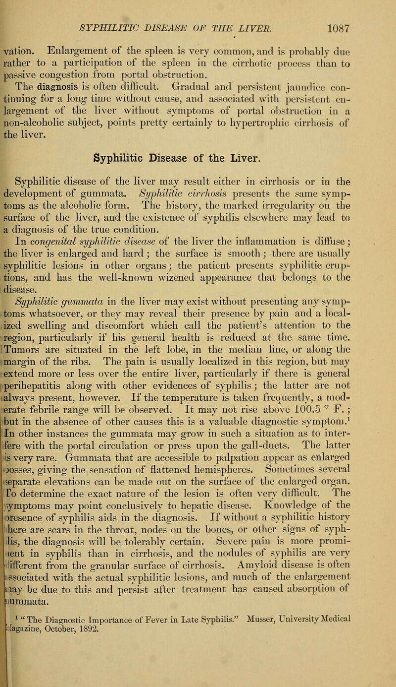 vation. Enlargement of the spleen is very common, and is probably due rather to a participation of the spleen in the cirrhotic process than to passive congestion from portal obstruction. The diagnosis is often difficult. Gradual and persistent jaundice' con- tinuing for a long time without cause, and associated with persistent en- largement of the liver without symptoms of portal obstruction in a non-alcoholic subject, points pretty certainly to hypertrophic cirrhosis of the liver. Syphilitic Disease of the Liver. Syphilitic disease of the liver may result either in cirrhosis or in the development of gummata. Syphilitic cirrhosis presents the same symp- toms as the alcoholic form. The history, the marked irregularity on the surface of the liver, and the existence of syphilis elsewhere may lead to a diagnosis of the true condition. In congenital syphilitic disease of the liver the inflammation is diffuse; the liver is enlarged and hard ; the surface is smooth ; there are usually syphilitic lesions in other organs; the patient presents syphilitic erup- tions, and has the well-known wizened appearance that belongs to the disease. Syphilitic gummata in the liver may exist without presenting any symp- toms whatsoever, or they may reveal their presence by pain and a local- ized swelling and discomfort which call the patient's attention to the region, particularly if his general health is reduced at the same time. Tumors are situated in the left lobe, in the median line, or along the margin of the ribs. The pain is usually localized in this region, but may extend more or less over the entire liver, particularly if there is general perihepatitis along with other evidences of syphilis; the latter are not always present, however. If the temperature is taken frequently, a mod- erate febrile range will be observed. It may not rise above 100.5 ° F.; 'but in the absence of other causes this is a valuable diagnostic symptom.1 In other instances the gummata may grow in such a situation as to inter- fere with the portal circulation or press upon the gall-ducts. The latter is very rare. Gummata that are accessible to palpation appear as enlarged opsses, giving the sensation of flattened hemispheres. Sometimes several •separate elevations can be made out on the surface of the enlarged organ. To determine the exact nature of the lesion is often very difficult. The symptoms may point conclusively to hepatic disease. Knowledge of the presence of syphilis aids in the diagnosis. If without a syphilitic history bhere are scars in the throat, nodes on the bones, or other signs of syph- ilis, the diagnosis will be tolerably certain. Severe pain is more promi- lent in syphilis than in cirrhosis, and the nodules of syphilis are very lifferent from the granular surface of cirrhosis. Amyloid disease is often •ssociated with the actual syphilitic lesions, and much of the enlargement lay be due to this and persist after treatment has caused absorption of uummata. 1  The Diagnostic Importance of Fever in Late Syphilis. Musser, University Medical Magazine, October, 1892.