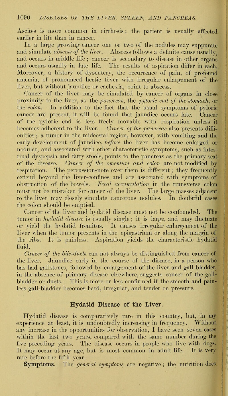 Ascites is more common in cirrhosis; the patient is usually affected earlier in life than in cancer. In a large growing cancer one or two of the nodules may suppurate and simulate abscess of the liver. Abscess follows a definite cause usually, and occurs in middle life ; cancer is secondary to disease in other organs and occurs usually in late life. The results of aspiration differ in each. Moreover, a history of dysentery, the occurrence of pain, of profound anaemia, of pronounced hectic fever with irregular enlargement of the liver, but without jaundice or cachexia, point to abscess. Cancer of the liver may be simulated by cancer of organs in close proximity to the liver, as the pancreas, the pyloric end of the stomach, or the colon. In addition to the fact that the usual symptoms of pyloric cancer are present, it will be found that jaundice occurs late. Cancer of the pyloric end is less freely movable with respiration unless it becomes adherent to the liver. Cancer of the pancreas also presents diffi- culties ; a tumor in the midcostal region, however, with vomiting and the early development of jaundice, before the liver has become enlarged or nodular, and associated with other characteristic symptoms, such as intes- tinal dyspepsia and fatty stools, points to the pancreas as the primary seat of the disease. Cancer of the omentum and colon are not modified by respiration. The percussion-note over them is different; they frequently extend beyond the liver-confines and are associated with symptoms of obstruction of the bowyels. ' Fecal accumulation in the transverse colon must not be mistaken for cancer of the liver. The large masses adjacent to the liver may closely simulate cancerous nodules. In doubtful cases the colon should be emptied. Cancer of the liver and hydatid disease must not be confounded. The tumor in hydatid disease is usually single; it is large, and may fluctuate or yield the hydatid fremitus. It causes irregular enlargement of the liver when the tumor presents in the epigastrium or along the margin of the ribs. It is painless. Aspiration yields the characteristic hydatid fluid. Cancer of the bile-ducts can not always be distinguished from cancer of| the liver. Jaundice early in the course of the disease, in a person who has had gallstones, followed by enlargement of the liver and gall-bladder, in the absence of primary disease elsewhere, suggests cancer of the gall- bladder or ducts. This is more or less confirmed if the smooth and pain- less gall-bladder becomes hard, irregular, and tender on pressure. Hydatid Disease of the Liver. Hydatid disease is comparatively rare in this country, but, in mj& experience at least, it is undoubtedly increasing in frequency. Without any increase in the opportunities for observation, I have seen seven cases within the last two years, compared with the same number during the five preceding years. The disease occurs in people who live with dogs. It may occur at any age, but is most common in adult life. It is very rare before the fifth year. Symptoms. The general symptoms are negative; the nutrition does