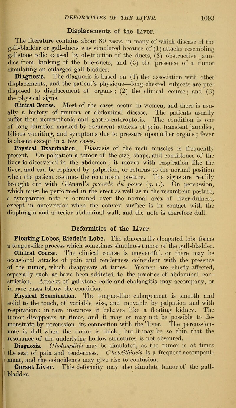 Displacements of the Liver. The literature contains about 80 cases, in many of which disease of the gall-bladder or gall-ducts was simulated because of (1) attacks resembling gallstone colic caused by obstruction of the ducts, (2) obstructive jaun- dice from kinking of the bile-ducts, and (3) the presence of a tumor simulating an enlarged gall-bladder. Diagnosis. The diagnosis is based on (1) the association with other displacements, and the patient's physique—long-chested subjects are pre- disposed to displacement of organs ; (2) the clinical course; and (3) the physical signs. Clinical Course. Most of the cases occur in women, and there is usu- ally a history of trauma or abdominal disease. The patients usually suffer from neurasthenia and gastro-enteroptosis. The condition is one of long duration marked by recurrent attacks of pain, transient jaundice, bilious vomiting, and symptoms due to pressure upon other organs; fever is absent except in a few cases. Physical Examination. Diastasis of the recti muscles is frequently present. On palpation a tumor of the size, shape, and consistence of the liver is discovered in the abdomen ; it moves with respiration like the liver, and can be replaced by palpation, or returns to the normal position when the patient assumes the recumbent posture. The signs are readily brought out with Glenard's procMe du pouce (q. v.). On percussion, which must be performed in the erect as well as in the recumbent posture, a tympanitic note is obtained over the normal area of liver-dulness, except in anteversion when the convex surface is in contact with the diaphragm and anterior abdominal wall, and the note is therefore dull. Deformities of the Liver. Floating Lobes, Riedel's Lobe. The abnormally elongated lobe forms a tongue-like process which sometimes simulates tumor of the gall-bladder. Clinical Course. The clinical course is uneventful, or there may be occasional attacks of pain and tenderness coincident with the presence of the tumor, which disappears at times. Women are chiefly affected, especially such as have been addicted to the practice of abdominal con- striction. Attacks of gallstone colic and cholangitis may accompany, or in rare cases follow the condition. Physical Examination. The tongue-like enlargement is smooth and solid to the touch, of variable size, and movable by palpation and with respiration; in rare instances it behaves like a floating kidney. The tumor disappears at times, and it may or may not be possible to de- monstrate by percussion its connection with the'liver. The percussion- note is dull when the tumor is thick; but it may be so thin that the resonance of the underlying hollow structures is not obscured. Diagnosis. Cholecystitis may be simulated, as the tumor is at times i the seat of pain and tenderness. Cholelithiasis is a frequent accompani- i ment, and the coincidence may give rise to confusion. Corset Liver. This deformity may also simulate tumor of the gall- I bladder.