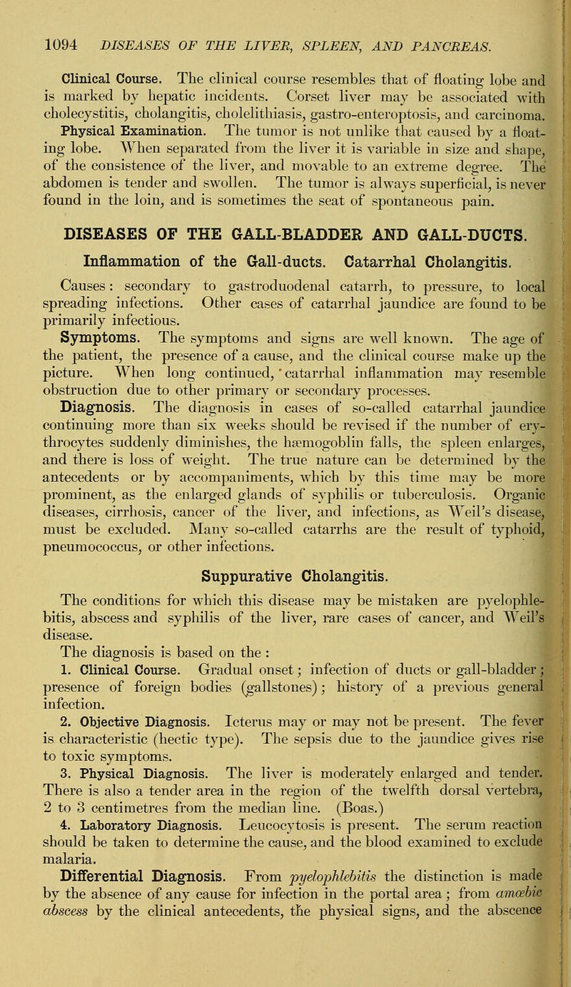 Clinical Course. The clinical course resembles that of floating lobe and is marked by hepatic incidents. Corset liver may be associated with cholecystitis, cholangitis, cholelithiasis, gastro-enteroptosis, and carcinoma. Physical Examination. The tumor is not unlike that caused by a float- ing lobe. When separated from the liver it is variable in size and shape, of the consistence of the liver, and movable to an extreme degree. The abdomen is tender and swollen. The tumor is always superficial, is never found in the loin, and is sometimes the seat of spontaneous pain. DISEASES OF THE GALL-BLADDER AND GALL-DUCTS. Inflammation of the Gall-ducts. Catarrhal Cholangitis. Causes: secondary to gastroduodenal catarrh, to pressure, to local spreading infections. Other cases of catarrhal jaundice are found to be primarily infectious. Symptoms. The symptoms and signs are well known. The age of the patient, the presence of a cause, and the clinical course make up the picture. When long continued,' catarrhal inflammation may resemble obstruction due to other primary or secondary processes. Diagnosis. The diagnosis in cases of so-called catarrhal jaundice continuing more than six weeks should be revised if the number of ery- throcytes suddenly diminishes, the hsemogoblin falls, the spleen enlarges, and there is loss of weight. The true nature can be determined by the| antecedents or by accompaniments, which by this time may be more prominent, as the enlarged glands of syphilis or tuberculosis. Organic diseases, cirrhosis, cancer of the liver, and infections, as Weil's disease, must be excluded. Many so-called catarrhs are the result of typhoid, pneumococcus, or other infections. Suppurative Cholangitis. The conditions for which this disease may be mistaken are pyelophle- bitis, abscess and syphilis of the liver, rare cases of cancer, and Weil's disease. The diagnosis is based on the : 1. Clinical Course. Gradual onset; infection of ducts or gall-bladder ; presence of foreign bodies (gallstones); history of a previous general infection. 2. Objective Diagnosis. Icterus may or may not be present. The fever is characteristic (hectic type). The sepsis due to the jaundice gives rise to toxic symptoms. 3. Physical Diagnosis. The liver is moderately enlarged and tender. There is also a tender area in the region of the twelfth dorsal vertebra, 2 to 3 centimetres from the median line. (Boas.) 4. Laboratory Diagnosis. Leucocytosis is present. The serum reaction should be taken to determine the cause, and the blood examined to exclude malaria. Differential Diagnosis. From pyelophlebitis the distinction is made by the absence of any cause for infection in the portal area; from arncebio abscess by the clinical antecedents, the physical signs, and the abscence