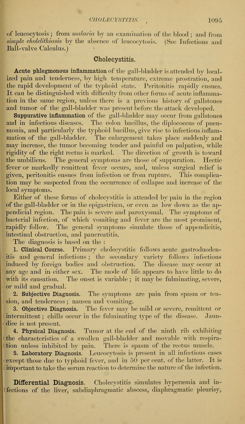 of leucocytosis; from malaria by an examination of the blood ; and from simple cholelithiasis by the absence of leucocytosis. (See Infections and Ball-valve Calculus.) Cholecystitis. Acute phlegmonous inflammation of the gall-bladder is attended by local- ized pain and tenderness, by high temperature, extreme prostration, and the rapid development of the typhoid state. Peritonitis rapidly ensues. It can be distinguished with difficulty from other forms of acute inflamma- tion in the same region, unless there is a previous history of gallstones and tumor of the gall-bladder was present before the attack developed. Suppurative inflammation of the gall-bladder may occur from gallstones and in infections diseases. The colon bacillus, the diplococcus of pneu- monia, and particularly the typhoid bacillus, give rise to infectious inflam- mation of the gall-bladder. The enlargement takes place suddenly and may increase, the tumor becoming tender and painful on palpation, while rigidity of the right rectus is marked. The direction of growth is toward the umbilicus. The general symptoms are those of suppuration. Hectic fever or markedly remittent fever occurs, and, unless surgical relief is given, peritonitis ensues from infection or from rupture. This complica- tion may be suspected from the occurrence of collapse and increase of the local symptoms. Either of these forms of cholecystitis is attended by pain in the region of the gall-bladder or in the epigastrium, or even as low down as the ap- pendicial region. The pain is severe and paroxysmal. The symptoms of bacterial infection, of which vomiting and fever are the most prominent, rapidly follow. The general symptoms simulate those of appendicitis, intestinal obstruction, and pancreatitis. The diagnosis is based on the : 1. Clinical Course. Primary cholecystitis follows acute gastroduoden- itis and general infections ; the secondary variety follows infections induced by foreign bodies and obstruction. The disease may occur at any age and in either sex. The mode of life appears to have little to do with its causation. The onset is variable ; it may be fulminating, severe, or mild and gradual. 2. Subjective Diagnosis. The symptoms are pain from spasm or ten- sion, and tenderness; nausea and vomiting. 3. Objective Diagnosis. The fever may be mild or severe, remittent or intermittent; chills occur in the fulminating type of the disease. Jaun- i dice is not present. 4. Physical Diagnosis. Tumor at the end of the ninth rib exhibiting i the characteristics of a swollen gall-bladder and movable with respira- t tion unless inhibited by pain. There is spasm of the rectus muscle. 5. Laboratory Diagnosis. Leucocytosis is present in all infectious cases i except those due to typhoid fever, and in 50 per cent, of the latter. It is i important to take the serum reaction to determine the nature of the infection. Differential Diagnosis. Cholecystitis simulates hyperemia and in- fections of the liver, subdiaphragmatic abscess, diaphragmatic pleurisy,