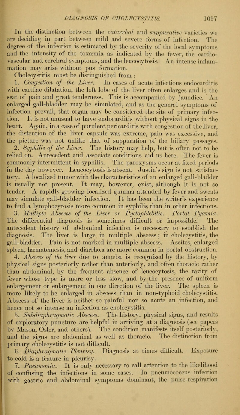 In the distinction between the catarrhal and xuppitralirc varieties we are deciding in part between mild and severe forms of infection. The degree of the infection is estimated by the severity of the local symptoms and the intensity of the toxaemia as indicated by the fever, the cardio- vascular and cerebral symptoms, and the leukocytosis. An intense inflam- mation may arise without pus formation. Cholecystitis must be distinguished from : 1. Congestion of the Liver. In cases of acute infectious endocarditis with cardiac dilatation, the left lobe of the liver often enlarges and is the seat of pain and great tenderness. This is accompanied by jaundice. An enlarged gall-bladder may be simulated, and as the general symptoms of infection prevail, that organ may be considered the site of primary infec- tion. It is not unusual to have endocarditis without physical signs in the heart. Again, in a case of purulent pericarditis with congestion of the liver, the distention of the liver capsule was extreme, pain was excessive, and the picture was not unlike that of suppuration of the biliary passages. 2. Syphilis of the Liver. The history may help, but is often not to be relied on. Antecedent and associate conditions aid us here. The fever is commonly intermittent in syphilis. The paroxysms occur at fixed periods in the day however. Leucocytosis is absent. Justin's sign is not satisfac- tory. A localized tumor with the characteristics of an enlarged gall-bladder is usually not present. It may, however, exist, although it is not so tender. A rapidly growing localized gumma attended by fever and sweats may simulate gall-bladder infection. It has been the writer's experience to find a lymphocytosis more common in syphilis than in other infections. 3. Multiple Abscess of the Liver or Pyelophlebitis. Portal Pyazmia. The differential diagnosis is sometimes difficult or impossible. The antecedent history of abdominal infection is necessary to establish the diagnosis. The liver is large in multiple abscess; in cholecystitis, the gall-bladder. Pain is not marked in multiple abscess. Ascites, enlarged spleen, hsematemesis, and diarrhoea are more common in portal obstruction. 4. Abscess of the liver due to amoeba is recognized by the history, by physical signs posteriorly rather than anteriorly, and often thoracic rather than abdominal, by the frequent absence of leucocytosis, the rarity of fever whose type is more or less slow, and by the presence of uniform enlargement or enlargement in one direction of the liver. The spleen is more likely to be enlarged in abscess than in non-typhoid cholecystitis. Abscess of the liver is neither so painful nor so acute an infection, and hence not so intense an infection as cholecystitis. 5. Subdiaphragmatic Abscess. The history, physical signs, and results of exploratory puncture are helpful in arriving at a diagnosis (see papers by Mason, Osier, and others). The condition manifests itself posteriorly, and the signs are abdominal as well as thoracic. The distinction from primary cholecystitis is not difficult. 6. Diaphragmatic Pleurisy. Diagnosis at times difficult, Exposure to cold is a feature in pleurisy. 7. Pneumonia. It is only necessary to call attention to the likelihood of confusing the infections in some cases. In pneumococcus infection with gastric and abdominal symptoms dominant, the pulse-respiration