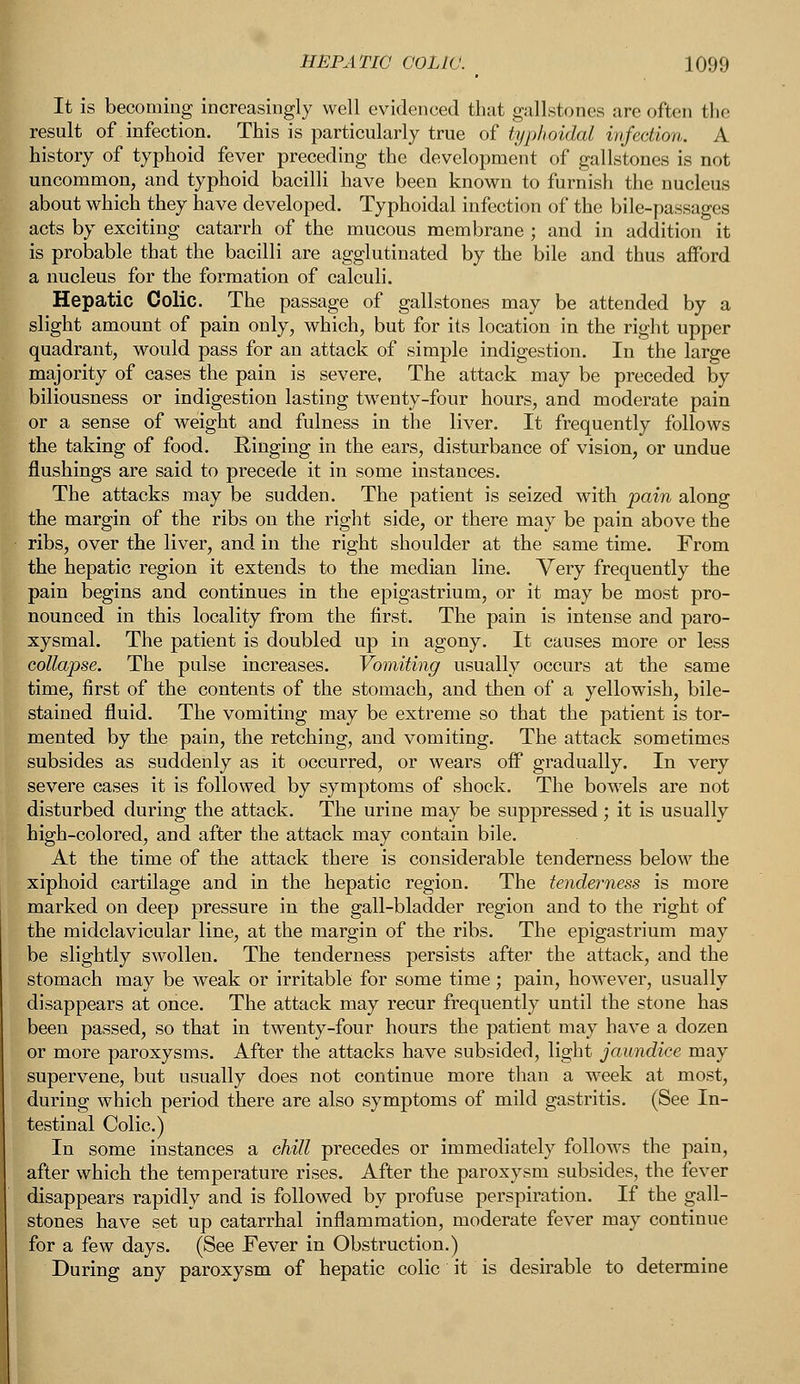It is becoming increasingly well evidenced that gallstones are often the result of infection. This is particularly true of typhoidal infection. A history of typhoid fever preceding the development of gallstones is not uncommon, and typhoid bacilli have been known to furnish the nucleus about which they have developed. Typhoidal infection of the bile-passages acts by exciting catarrh of the mucous membrane ; and in addition it is probable that the bacilli are agglutinated by the bile and thus afford a nucleus for the formation of calculi. Hepatic Colic. The passage of gallstones may be attended by a slight amount of pain only, which, but for its location in the right upper quadrant, would pass for an attack of simple indigestion. In the large majority of cases the pain is severe, The attack may be preceded by- biliousness or indigestion lasting twenty-four hours, and moderate pain or a sense of weight and fulness in the liver. It frequently follows the taking of food. Ringing in the ears, disturbance of vision, or undue flushings are said to precede it in some instances. The attacks may be sudden. The patient is seized with pain along the margin of the ribs on the right side, or there may be pain above the ribs, over the liver, and in the right shoulder at the same time. From the hepatic region it extends to the median line. Very frequently the pain begins and continues in the epigastrium, or it may be most pro- nounced in this locality from the first. The pain is intense and paro- xysmal. The patient is doubled up in agony. It causes more or less collapse. The pulse increases. Vomiting usually occurs at the same time, first of the contents of the stomach, and then of a yellowish, bile- stained fluid. The vomiting may be extreme so that the patient is tor- mented by the pain, the retching, and vomiting. The attack sometimes subsides as suddenly as it occurred, or wears off gradually. In very severe cases it is followed by symptoms of shock. The bowels are not disturbed during the attack. The urine may be suppressed; it is usually high-colored, and after the attack may contain bile. At the time of the attack there is considerable tenderness below the xiphoid cartilage and in the hepatic region. The tenderness is more marked on deep pressure in the gall-bladder region and to the right of the midclavicular line, at the margin of the ribs. The epigastrium may be slightly swollen. The tenderness persists after the attack, and the stomach may be weak or irritable for some time; pain, however, usually disappears at once. The attack may recur frequently until the stone has been passed, so that in twenty-four hours the patient may have a dozen or more paroxysms. After the attacks have subsided, light jaundice may supervene, but usually does not continue more than a week at most, during which period there are also symptoms of mild gastritis. (See In- testinal Colic.) In some instances a chill precedes or immediately follows the pain, after which the temperature rises. After the paroxysm subsides, the fever disappears rapidly and is followed by profuse perspiration. If the gall- stones have set up catarrhal inflammation, moderate fever may continue for a few days. (See Fever in Obstruction.) During any paroxysm of hepatic colic it is desirable to determine
