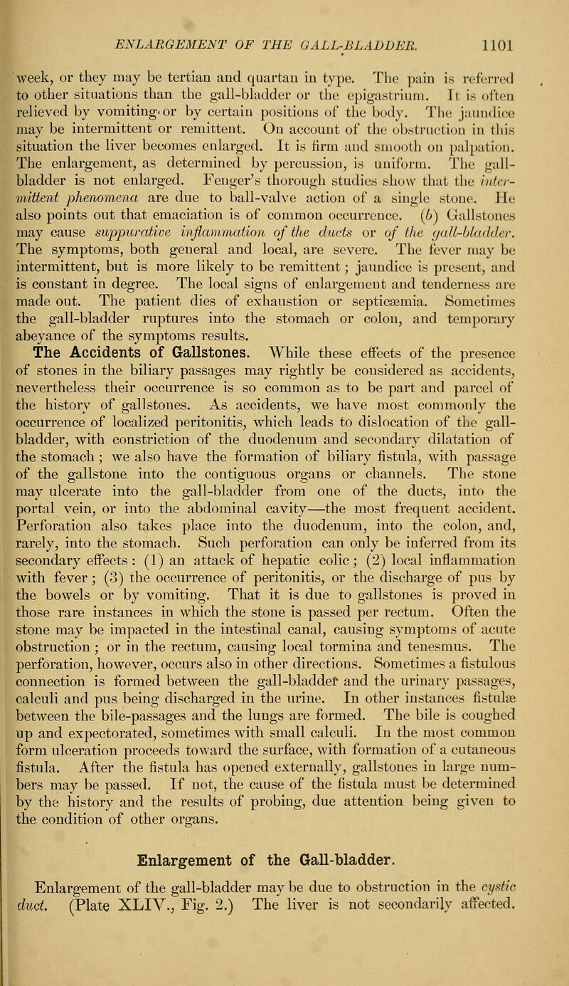 week, or they may be tertian and quartan in type. The pain is referred to other situations than the gall-bladder or the epigastrium. It is often relieved by vomiting-or by certain positions of the body. The jaundice may be intermittent or remittent. On account of the obstruction in this situation the liver becomes enlarged. It is firm and smooth on palpation. The enlargement, as determined by percussion, is uniform. The gall- bladder is not enlarged. Fenger's thorough studies show that the inter-, mittent phenomena are due to ball-valve action of a single stone. He also points out that emaciation is of common occurrence, (b) Gallstones may cause suppurative inflammation of the duets or of the gall-bladder. The symptoms, both general and local, are severe. The fever may be intermittent, but is more likely to be remittent; jaundice is present, and is constant in degree. The local signs of enlargement and tenderness are made out. The patient dies of exhaustion or septicaemia. Sometimes the gall-bladder ruptures into the stomach or colon, and temporary abeyance of the symptoms results. The Accidents of Gallstones. While these effects of the presence of stones in the biliary passages may rightly be considered as accidents, nevertheless their occurrence is so common as to be part and parcel of the history of gallstones. As accidents, we have most commonly the occurrence of localized peritonitis, which leads to dislocation of the gall- bladder, with constriction of the duodenum and secondary dilatation of the stomach ; we also have the formation of biliary fistula, with passage of the gallstone into the contiguous organs or channels. The stone may ulcerate into the gall-bladder from one of the ducts, into the portal vein, or into the abdominal cavity—the most frequent accident. Perforation also takes place into the duodenum, into the colon, and, rarely, into the stomach. Such perforation can only be inferred from its secondary effects: (1) an attack of hepatic colic; (2) local inflammation with fever; (3) the occurrence of peritonitis, or the discharge of pus by the bowels or by vomiting. That it is due to gallstones is proved in those rare instances in which the stone is passed per rectum. Often the stone may be impacted in the intestinal canal, causing symptoms of acute obstruction ; or in the rectum, causing local tormina and tenesmus. The perforation, however, occurs also in other directions. Sometimes a fistulous connection is formed between the gall-bladder and the urinary passages, calculi and pus being discharged in the urine. In other instances fistulse between the bile-passages and the lungs are formed. The bile is coughed up and expectorated, sometimes with small calculi. In the most common form ulceration proceeds toward the surface, with formation of a cutaneous fistula. After the fistula has opened externally, gallstones in large num- bers may be passed. If not, the cause of the fistula must be determined by the history and the results of probing, due attention being given to the condition of other organs. Enlargement of the Gall-bladder. Enlargement of the gall-bladder may be due to obstruction in the cystic duct. (Plate XLIY., Fig. 2.) The liver is not secondarily affected.