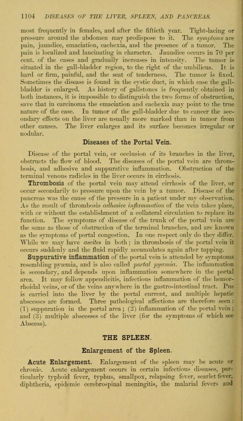 most frequently in females, and after the fiftieth year. Tight-lacing or pressure around the abdomen may predispose to it. The symptoms are pain, jaundice, emaciation, cachexia, and the presence of a tumor. The pain is localized and lancinating in character. Jaundice occurs in 70 per cent, of the cases and gradually increases in intensity. The tumor is situated in the gall-bladder region, to the right of the umbilicus. It is hard or firm, painful, and the seat of tenderness. The tumor is fixed. Sometimes the disease is found in the cystic duct, in which case the gall- bladder is enlarged. As history of gallstones is frequently obtained in both instances, it is impossible to distinguish the two forms of obstruction, save that in carcinoma the emaciation and cachexia may point to the true nature of the case. In tumor of the gall-bladder due to cancer the sec- ondary effects on the liver are usually more marked than in tumor from other causes. The liver enlarges and its surface becomes irregular or nodular. Diseases of the Portal Vein. Disease of the portal vein, or occlusion of its branches in the liver, obstructs the flow of blood. The diseases of the portal vein are throm- bosis, and adhesive and suppurative inflammation. Obstruction of the terminal venous radicles in the liver occurs in cirrhosis. Thrombosis of the portal vein may attend cirrhosis of the liver, or occur secondarily to pressure upon the vein by a tumor. Disease of the pancreas was the cause of the pressure in a patient under my observation. As the result of thrombosis adhesive inflammation of the vein takes place, with or without the establishment of a collateral circulation to replace its function. The symptoms of disease of the trunk of the portal vein are the same as those of obstruction of the terminal branches, and are known as the symptoms of portal congestion. In one respect only do they differ. While we may have ascites in both ; in thrombosis of the portal vein it occurs suddenly and the fluid rapidly accumulates again after tapping. Suppurative inflammation of the portal vein is attended by symptoms resembling pyaemia, and is also called portal pyaemia. The inflammation is secondary, and depends upon inflammation somewhere in the portal area. It mav follow appendicitis, infectious inflammation of the hemor- rhoidal veins, or of the veins anywhere in the gastro-intestinal tract. Pus is carried into the liver by the portal current, and multiple hepatic abscesses are formed. Three pathological affections are therefore seen : (1) suppuration in the portal area; (2) inflammation of the portal vein ; and (3) multiple abscesses of the liver (for the symptoms of which see Abscess). THE SPLEEN. Enlargement of the Spleen. Acute Enlargement. Enlargement of the spleen may be acute or chronic. Acute enlargement occurs in certain infectious diseases, par- ticalarlv typhoid fever, typhus, smallpox, relapsing fever, scarlet fever, diphtheria, epidemic cerebrospinal meningitis, the malarial fevers and
