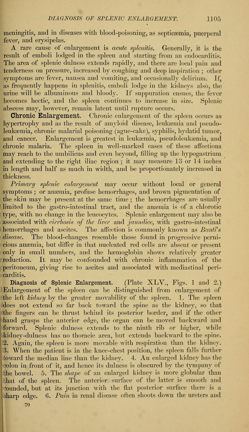 meningitis, and in diseases with blood-poisoning, as septicaemia, puerperal fever, and erysipelas. A rare cause of enlargement is acute splenitis. Generally, it is the result of emboli lodged in the spleen and starting from an endocarditis. The area of splenic dulness extends rapidly, and there are local pain and tenderness on pressure, increased by coughing and deep inspiration ; other symptoms are fever, nausea and vomiting, and occasionally delirium. If, as frequently happens in splenitis, emboli lodge in the kidneys also, the urine will be albuminous and bloody. If suppuration ensues, the fever becomes hectic, and the spleen continues to increase in size. Splenic abscess may, however, remain latent until rupture occurs. Chronic Enlargement. Chronic enlargement of the spleen occurs as hypertrophy and as the result of amyloid disease, leukaemia and pseudo- leukaemia, chronic malarial poisoning (ague-cake), syphilis, hydatid tumor, and cancer. Enlargement is greatest in leukaemia, pseudoleukaemia, and chronic malaria. The spleen in well-marked cases of these affections may reach to the umbilicus and even beyond, filling up the hypogastrium and extending to the right iliac region; it may measure 13 or 14 inches in length and half as much in width, and be proportionately increased in thickness. Primary splenic enlargement may occur without local or general symptoms ; or anaemia, profuse hemorrhages, and brown pigmentation of the skin may be present at the same time; the hemorrhages are usually limited to the gastro-intestinal tract, and the anaemia is of a chlorotic type, with no change in the leucocytes. Splenic enlargement may also be associated with cirrhosis of the liver and jaundice, with gastro-intestinal hemorrhages and ascites. The affection is commonly known as Banti's disease. The blood-changes resemble those found in progressive perni- cious anaemia, but differ in that nucleated red cells are absent or present only in small numbers, and the haemoglobin shows relatively greater reduction. It may be confounded with chronic inflammation of the peritoneum, giving rise to ascites and associated with mediastinal peri- carditis. Diagnosis of Splenic Enlargement. (Plate XLV., Figs. 1 and 2.) Enlargement of the spleen can be distinguished from enlargement of ithe left kidney by the greater movability of the spleen. 1. The spleen Idoes not extend so far back toward the spine as the kidney, so that Ithe fingers can be thrust behind its posterior border, and if the other ihand grasps the anterior edge, the organ can be moved backward and forward. Splenic dulness extends to the ninth rib or higher, while kidney-dulness has no thoracic area, but extends backward to the spine. '2. Again, the spleen is more movable with respiration than the kidney. M When the patient is in the knee-chest position, the spleen falls further toward the median line than the kidney. 4. An enlarged kidney has the colon in front of it, and hence its dulness is obscured by the tympany of ithe bowel. 5. The shape of an enlarged kidney is more globular than bhat of the spleen. The anterior surface of the latter is smooth and rounded, but at its junction with the flat posterior surface there is a ihharp edge. 6. Pain in renal disease often shoots down the ureters and