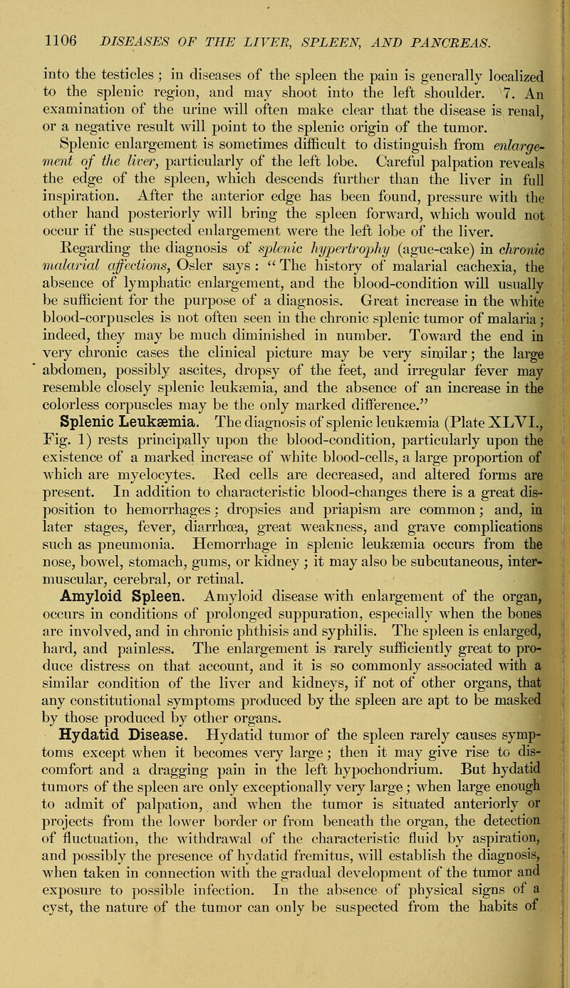 into the testicles; in diseases of the spleen the pain is generally localized to the splenic region, and may shoot into the left shoulder. 7. An examination of the urine will often make clear that the disease is renal, or a negative result will point to the splenic origin of the tumor. Splenic enlargement is sometimes difficult to distinguish from enlarge- ment of the liver, particularly of the left lobe. Careful palpation reveals the edge of the spleen, which descends further than the liver in full inspiration. After the anterior edge has been found, pressure with the other hand posteriorly will bring the spleen forward, which would not occur if the suspected enlargement were the left lobe of the liver. Eegarding the diagnosis of splenic hypertrophy (ague-cake) in chronic malarial affections, Osier says :  The history of malarial cachexia, the absence of lymphatic enlargement, and the blood-condition will usually be sufficient for the purpose of a diagnosis. Great increase in the white blood-corpuscles is not often seen in the chronic splenic tumor of malaria; indeed, they may be much diminished in number. Toward the end in very chronic cases the clinical picture may be very similar; the large ' abdomen, possibly ascites, dropsy of the feet, and irregular fever may resemble closely splenic leukaemia, and the absence of an increase in the colorless corpuscles may be the only marked difference. Splenic Leukaemia. The diagnosis of splenic leukaemia (Plate XLVI., Fig. 1) rests principally upon the blood-condition, particularly upon the existence of a marked increase of white blood-cells, a large proportion of which are myelocytes. Red cells are decreased, and altered forms are present. In addition to characteristic blood-changes there is a great dis- position to hemorrhages: dropsies and priapism are common; and, in later stages, fever, diarrhoea, great weakness, and grave complications such as pneumonia. Hemorrhage in splenic leukaemia occurs from the nose, bowel, stomach, gums, or kidney ; it may also be subcutaneous, inter- muscular, cerebral, or retinal. Amyloid Spleen. Amyloid disease with enlargement of the organ, occurs in conditions of prolonged suppuration, especially when the bones are involved, and in chronic phthisis and syphilis. The spleen is enlarged, hard, and painless. The enlargement is rarely sufficiently great to pro- duce distress on that account, and it is so commonly associated with a similar condition of the liver and kidneys, if not of other organs, that any constitutional symptoms produced by the spleen are apt to be masked by those produced by other organs. Hydatid Disease. Hydatid tumor of the spleen rarely causes symp- toms except when it becomes very large; then it may give rise to dis- comfort and a dragging pain in the left hypochondrium. But hydatid tumors of the spleen are only exceptionally very large; when large enough to admit of palpation, and when the tumor is situated anteriorly or projects from the lower border or from beneath the organ, the detection of fluctuation, the withdrawal of the characteristic fluid by aspiration, and possibly the presence of hydatid fremitus, will establish the diagnosis, when taken in connection with the gradual development of the tumor and exposure to possible infection. In the absence of physical signs of a cyst, the nature of the tumor can only be suspected from the habits of