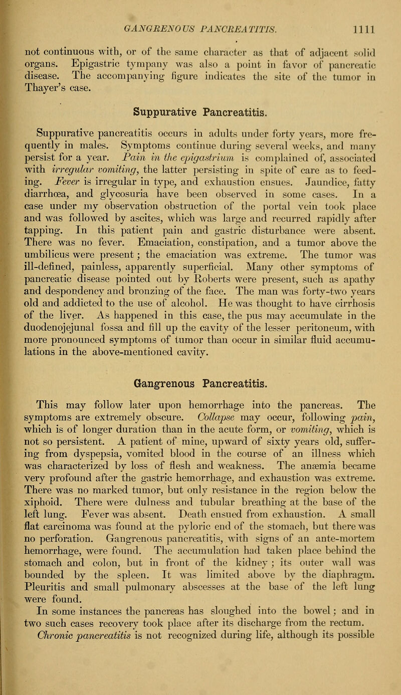 not continuous with, or of the same character as that of adjacent solid organs. Epigastric tympany was also a point in favor of pancreatic disease. The accompanying figure indicates the site of the tumor in Thayer's case. Suppurative Pancreatitis. Suppurative pancreatitis occurs in adults under forty years, more fre- quently in males. Symptoms continue during several weeks, and many persist for a year. Pain in the epigastrium is complained of, associated with irregular vomiting, the latter persisting in spite of care as to feed- ing. Fever is irregular in type, and exhaustion ensues. Jaundice, fatty diarrhoea, and glycosuria have been observed in some cases. In a case under my observation obstruction of the portal vein took place and was followed by ascites, which was large and recurred rapidly after tapping. In this patient pain and gastric disturbance were absent. There was no fever. Emaciation, constipation, and a tumor above the umbilicus were present; the emaciation was extreme. The tumor was ill-defined, painless, apparently superficial. Many other symptoms of pancreatic disease pointed out by Roberts were present, such as apathy and despondency and bronzing of the face. The man was forty-two years old and addicted to the use of alcohol. He was thought to have cirrhosis of the liver. As happened in this case, the pus may accumulate in the duodenojejunal fossa and fill up the cavity of the lesser peritoneum, with more pronounced symptoms of tumor than occur in similar fluid accumu- lations in the above-mentioned cavitv. Gangrenous Pancreatitis. This may follow later upon hemorrhage into the pancreas. The symptoms are extremely obscure. Collapse may occur, following pain, which is of longer duration than in the acute form, or vomiting, which is not so persistent. A patient of mine, upward of sixty years old, suffer- ing from dyspepsia, vomited blood in the course of an illness which was characterized by loss of flesh and weakness. The anaemia became very profound after the gastric hemorrhage, and exhaustion was extreme. There was no marked tumor, but only resistance in the region below the xiphoid. There were dulness and tubular breathing at the base of the left lung. Fever was absent. Death ensued from exhaustion. A small flat carcinoma was found at the pyloric end of the stomach, but there was no perforation. Gangrenous pancreatitis, with signs of an ante-mortem hemorrhage, were found. The accumulation had taken place behind the stomach and colon, but in front of the kidney ; its outer wall was bounded by the spleen. It was limited above by the diaphragm. Pleuritis and small pulmonary abscesses at the base of the left lung were found. In some instances the pancreas has sloughed into the bowel; and in two such cases recovery took place after its discharge from the rectum. Chronic pancreatitis is not recognized during life, although its possible