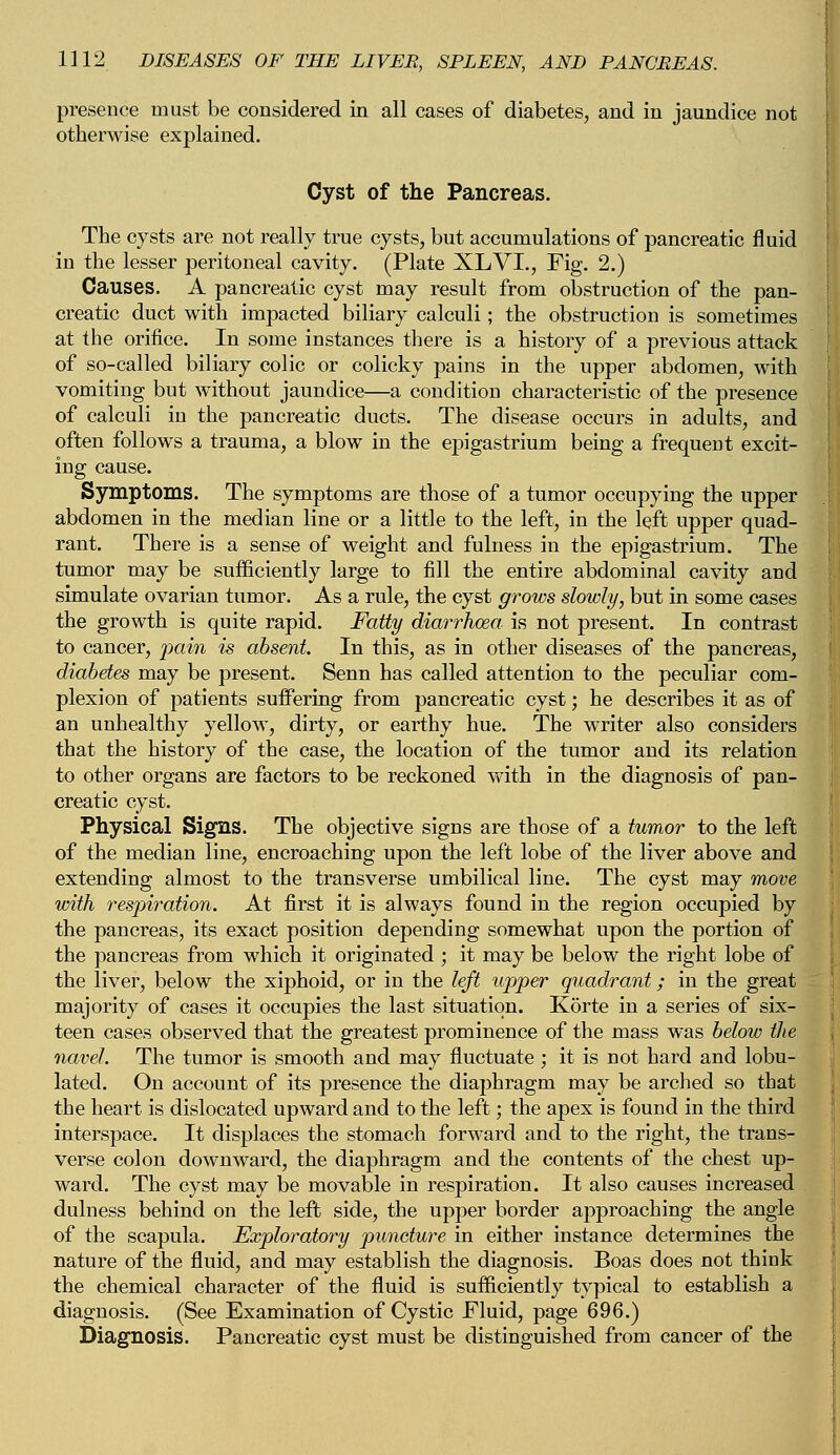 presence must be considered in all cases of diabetes, and in jaundice not otherwise explained. Cyst of the Pancreas. The cysts are not really true cysts, but accumulations of pancreatic fluid in the lesser peritoneal cavity. (Plate XLVI., Fig. 2.) Causes. A pancreatic cyst may result from obstruction of the pan- creatic duct with impacted biliary calculi; the obstruction is sometimes at the orifice. In some instances there is a history of a previous attack of so-called biliary colic or colicky pains in the upper abdomen, with vomiting but without jaundice—a condition characteristic of the presence of calculi in the pancreatic ducts. The disease occurs in adults, and often follows a trauma, a blow in the epigastrium being a frequent excit- ing cause. Symptoms. The symptoms are those of a tumor occupying the upper abdomen in the median line or a little to the left, in the left upper quad- rant. There is a sense of weight and fulness in the epigastrium. The tumor may be sufficiently large to fill the entire abdominal cavity and simulate ovarian tumor. As a rule, the cyst grows slowly, but in some cases the growth is quite rapid. Fatty diarrhoea is not present. In contrast to cancer, pain is absent. In this, as in other diseases of the pancreas, diabetes may be present. Senn has called attention to the peculiar com- plexion of patients suffering from pancreatic cyst; he describes it as of an unhealthy yellow, dirty, or earthy hue. The writer also considers that the history of the case, the location of the tumor and its relation to other organs are factors to be reckoned with in the diagnosis of pan- creatic cyst. Physical Signs. The objective signs are those of a tumor to the left of the median line, encroaching upon the left lobe of the liver above and extending almost to the transverse umbilical line. The cyst may move with respiration. At first it is always found in the region occupied by the pancreas, its exact position depending somewhat upon the portion of the pancreas from which it originated ; it may be below the right lobe of the liver, below the xiphoid, or in the left upper quadrant; in the great majority of cases it occupies the last situation. Korte in a series of six- teen cases observed that the greatest prominence of the mass was below the navel. The tumor is smooth and may fluctuate ; it is not hard and lobu- lated. On account of its presence the diaphragm may be arched so that the heart is dislocated upward and to the left; the apex is found in the third interspace. It displaces the stomach forward and to the right, the trans- verse colon downward, the diaphragm and the contents of the chest up- ward. The cyst may be movable in respiration. It also causes increased dulness behind on the left side, the upper border approaching the angle of the scapula. Exploratory puncture in either instance determines the nature of the fluid, and may establish the diagnosis. Boas does not think the chemical character of the fluid is sufficiently typical to establish a diagnosis. (See Examination of Cystic Fluid, page 696.) Diagnosis. Pancreatic cyst must be distinguished from cancer of the