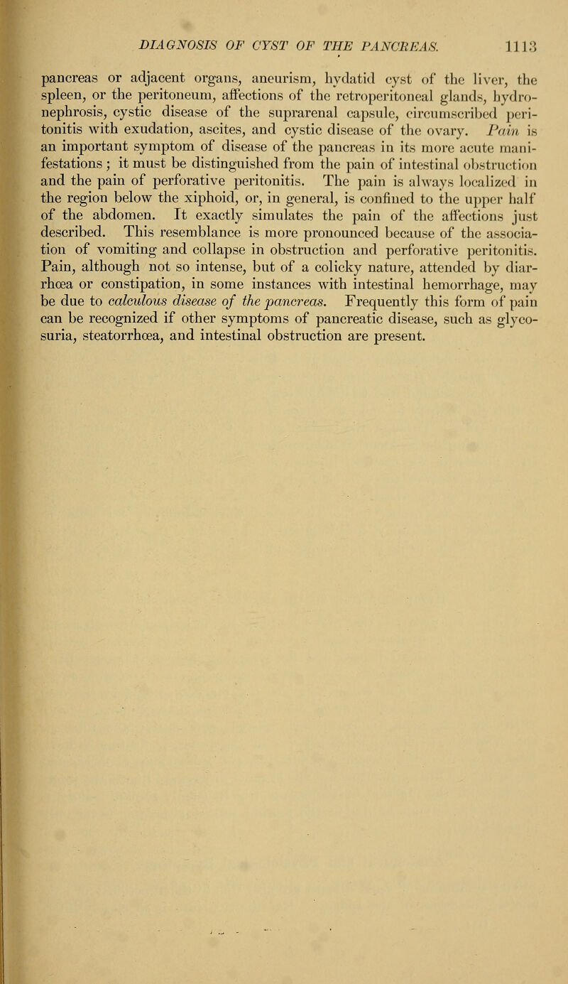 pancreas or adjacent organs, aneurism, hydatid cyst of the liver, the spleen, or the peritoneum, affections of the retroperitoneal glands, hydro- nephrosis, cystic disease of the suprarenal capsule, circumscribed peri- tonitis with exudation, ascites, and cystic disease of the ovary. Pain is an important symptom of disease of the pancreas in its more acute mani- festations ; it must be distinguished from the pain of intestinal obstruction and the pain of perforative peritonitis. The pain is always localized in the region below the xiphoid, or, in general, is confined to the upper half of the abdomen. It exactly simulates the pain of the affections just described. This resemblance is more pronounced because of the associa- tion of vomiting and collapse in obstruction and perforative peritonitis. Pain, although not so intense, but of a colicky nature, attended by diar- rhoea or constipation, in some instances with intestinal hemorrhage, may be due to calculous disease of the pancreas. Frequently this form of pain can be recognized if other symptoms of pancreatic disease, such as glyco- suria, steatorrhea, and intestinal obstruction are present.