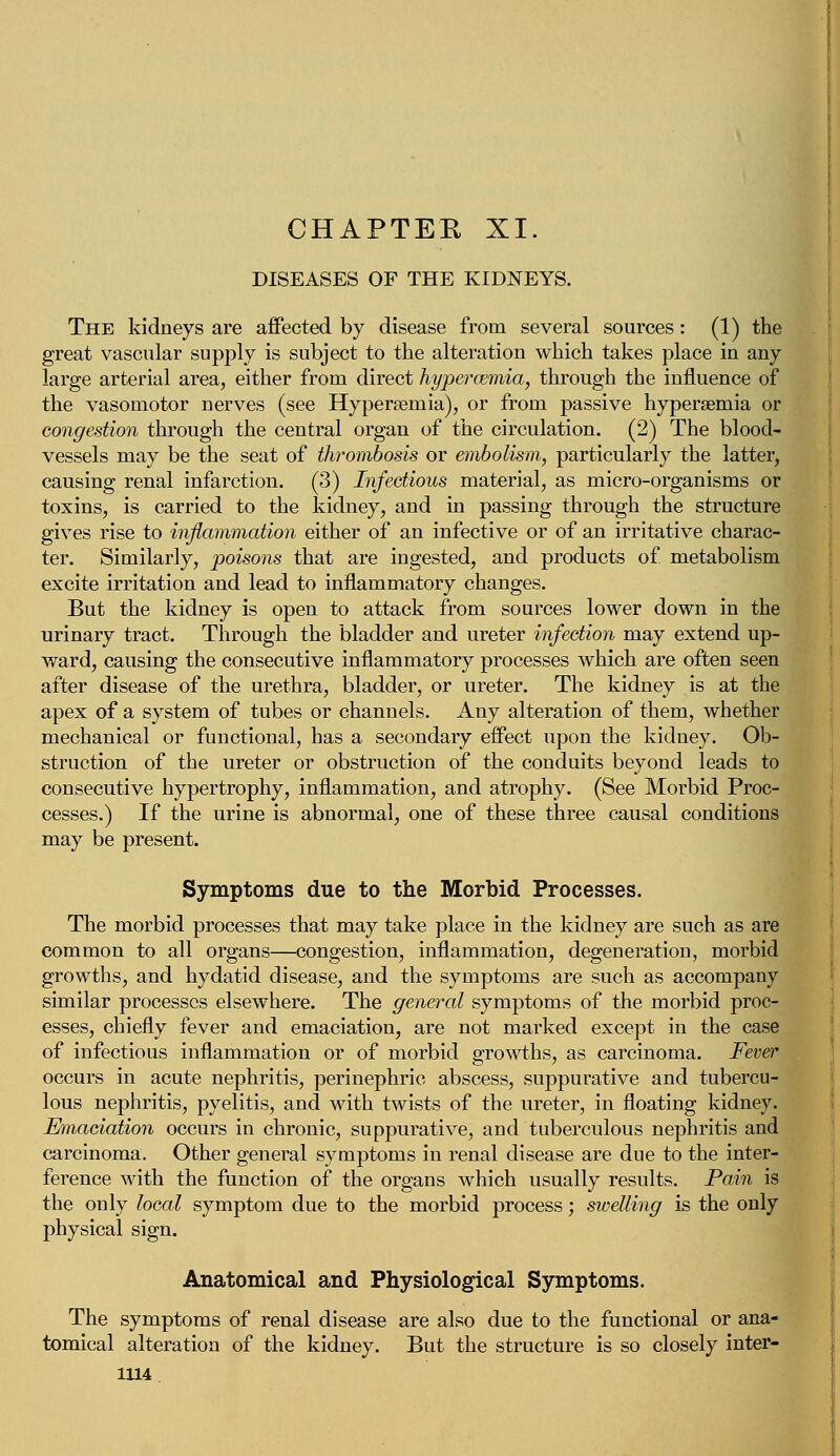 CHAPTER XI. DISEASES OF THE KIDNEYS. The kidneys are affected by disease from several sources: (1) the great vascular supply is subject to the alteration which takes place in any large arterial area, either from direct hypercemia, through the influence of the vasomotor nerves (see Hyperemia), or from passive hypersemia or congestion through the central organ of the circulation. (2) The blood- vessels may be the seat of thrombosis or embolism, particularly the latter, causing renal infarction. (3) Infectious material, as micro-organisms or toxins, is carried to the kidney, and in passing through the structure gives rise to inflammation either of an infective or of an irritative charac- ter. Similarly, poisons that are ingested, and products of metabolism excite irritation and lead to inflammatory changes. But the kidney is open to attack from sources lower down in the urinary tract. Through the bladder and ureter infection may extend up- ward, causing the consecutive inflammatory processes which are often seen after disease of the urethra, bladder, or ureter. The kidney is at the apex of a system of tubes or channels. Any alteration of them, whether mechanical or functional, has a secondary effect upon the kidney. Ob- struction of the ureter or obstruction of the conduits beyond leads to consecutive hypertrophy, inflammation, and atrophy. (See Morbid Proc- cesses.) If the urine is abnormal, one of these three causal conditions may be present. Symptoms due to the Morbid Processes. The morbid processes that may take place in the kidney are such as are common to all organs—congestion, inflammation, degeneration, morbid growths, and hydatid disease, and the symptoms are such as accompany similar processes elsewhere. The general symptoms of the morbid proc- esses, chiefly fever and emaciation, are not marked except in the case of infectious inflammation or of morbid growths, as carcinoma. Fever occurs in acute nephritis, perinephric abscess, suppurative and tubercu- lous nephritis, pyelitis, and with twists of the ureter, in floating kidney. Emaciation occurs in chronic, suppurative, and tuberculous nephritis and carcinoma. Other general symptoms in renal disease are due to the inter- ference with the function of the organs which usually results. Pain is the only local symptom due to the morbid process; swelling is the only physical sign. Anatomical and Physiological Symptoms. The symptoms of renal disease are also due to the functional or ana- tomical alteration of the kidney. But the structure is so closely inter-