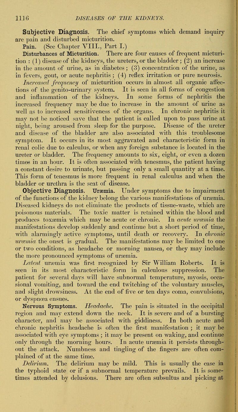 Subjective Diagnosis. The chief symptoms which demand inquiry are pain and disturbed micturition. Pain. (See Chapter VIII., Part I.) Disturbances of Micturition. There are four causes of frequent micturi- tion : (1) disease of the kidneys, the ureters, or the bladder ; (2) an increase in the amount of urine, as in diabetes; (3) concentration of the urine, as in fevers, gout, or acute nephritis ; (4) reflex irritation or pure neurosis. Increased frequency of micturition occurs in almost all organic affec- tions of the genito-urinary system. It is seen in all forms of congestion and inflammation of the kidneys. In some forms of nephritis the increased frequency may be due to increase in the amount of urine as well as to increased sensitiveness of the organs. In chronic nephritis it may not be noticed save that the patient is called upon to pass urine at night, being aroused from sleep for the purpose. Disease of the ureter and disease of the bladder are also associated with this troublesome symptom. It occurs in its most aggravated and characteristic form in renal colic due to calculus, or when any foreign substance is located in the ureter or bladder. The frequency amounts to six, eight, or even a dozen times in an hour. It is often associated with tenesmus, the patient having a constant desire to urinate, but passing only a small quantity at a time. This form of tenesmus is more frequent in renal calculus and when the bladder or urethra is the seat of disease. Objective Diagnosis. Uraemia. Under symptoms due to impairment of the functions of the kidney belong the various manifestations of uraemia. Diseased kidneys do not eliminate the products of tissue-waste, which are poisonous materials. The toxic matter is retained within the blood and produces toxaemia which may be acute or chronic. In acute urcemia the manifestations develop suddenly and continue but a short period of time, with alarmingly active symptoms, until death or recovery. In chronic uraemia the onset is gradual. The manifestations may be limited to one or two conditions, as headache or morning nausea, or they may include the more pronounced symptoms of uraemia. Latent uraemia was first recognized by Sir William Roberts. It is seen in its most characteristic form in calculous suppression. The patient for several days will have subnormal temperature, myosis, occa- sional vomiting, and toward the end twitching of the voluntary muscles, and slight drowsiness. At the end of five or ten days coma, convulsions, or dyspnoea ensues. Nervous Symptoms. Headache. The pain is situated in the occipital region and may extend down the neck. It is severe and of a bursting character, and may be associated with giddiness. In both acute and chronic nephritis headache is often the first manifestation ; it may be associated with eye symptoms ; it may be present on waking, and continue only through the morning hours. In acute uraemia it persists through- out the attack. Numbness and tingling of the fingers are often com- plained of at the same time. Delirium. The delirium may be mild. This is usually the case in the typhoid state or if a subnormal temperature prevails. It is some- times attended by delusions. There are often subsultus and picking at