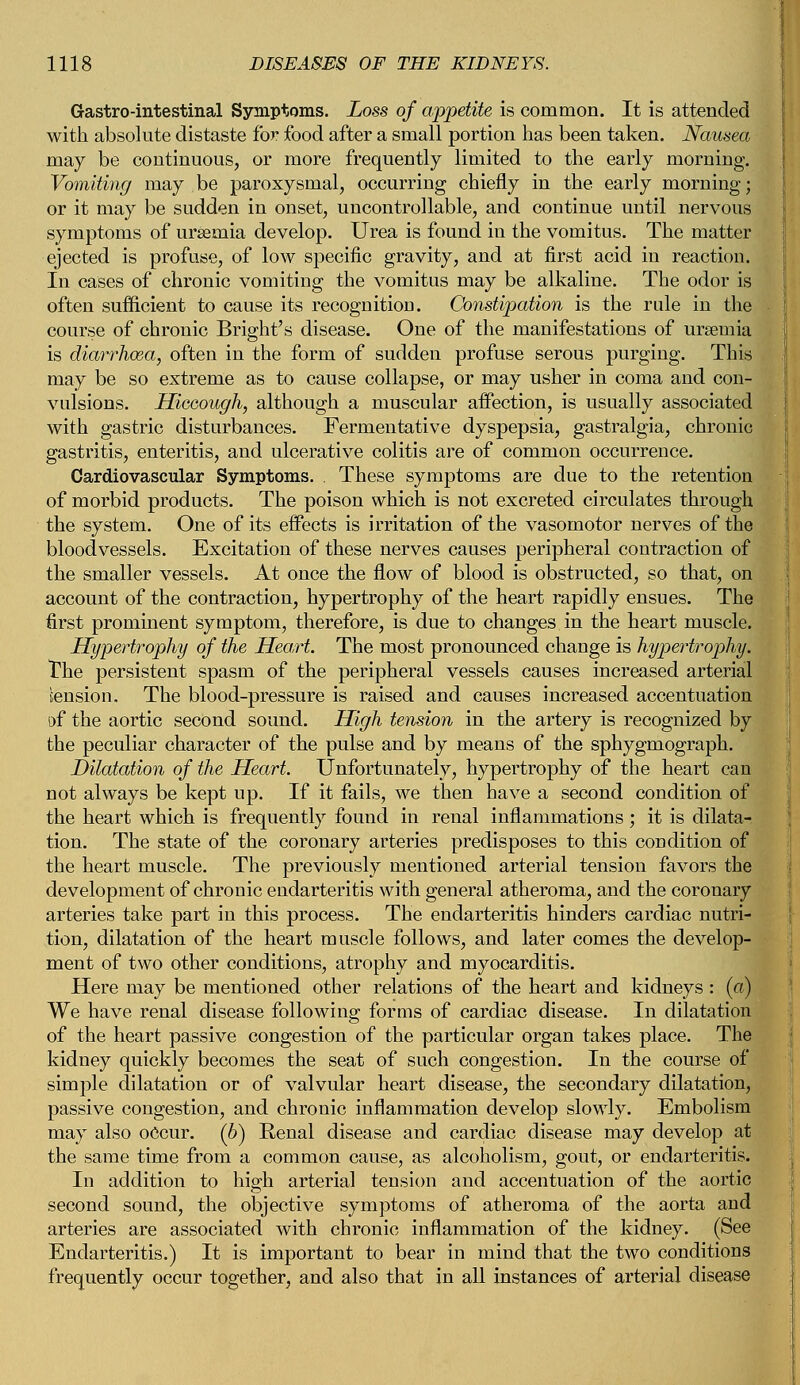 Grastro-intestinal Symptoms. Loss of appetite is common. It is attended with absolute distaste for food after a small portion has been taken. Nausea may be continuous, or more frequently limited to the early morning. Vomiting may be paroxysmal, occurring chiefly in the early morning; or it may be sudden in onset, uncontrollable, and continue until nervous symptoms of uraemia develop. Urea is found in the vomitus. The matter ejected is profuse, of low specific gravity, and at first acid in reaction. In cases of chronic vomiting the vomitus may be alkaline. The odor is often sufficient to cause its recognitioD. Constipation is the rule in the course of chronic Bright's disease. One of the manifestations of uraemia is diarrhoea, often in the form of sudden profuse serous purging. This may be so extreme as to cause collapse, or may usher in coma and con- vulsions. Hiccough, although a muscular affection, is usually associated with gastric disturbances. Fermentative dyspepsia, gastralgia, chronic gastritis, enteritis, and ulcerative colitis are of common occurrence. Cardiovascular Symptoms. . These symptoms are due to the retention of morbid products. The poison which is not excreted circulates through the system. One of its effects is irritation of the vasomotor nerves of the bloodvessels. Excitation of these nerves causes peripheral contraction of the smaller vessels. At once the flow of blood is obstructed, so that, on account of the contraction, hypertrophy of the heart rapidly ensues. The first prominent symptom, therefore, is due to changes in the heart muscle. Hypertrophy of the Heart. The most pronounced change is hypertrophy. The persistent spasm of the peripheral vessels causes increased arterial tension. The blood-pressure is raised and causes increased accentuation of the aortic second sound. High tension in the artery is recognized by the peculiar character of the pulse and by means of the sphygmograph. Dilatation of the Heart. Unfortunately, hypertrophy of the heart can not always be kept up. If it fails, we then have a second condition of the heart which is frequently found in renal inflammations; it is dilata- tion. The state of the coronary arteries predisposes to this condition of the heart muscle. The previously mentioned arterial tension favors the development of chronic endarteritis with general atheroma, and the coronary arteries take part in this process. The endarteritis hinders cardiac nutri- tion, dilatation of the heart muscle follows, and later comes the develop- ment of two other conditions, atrophy and myocarditis. Here may be mentioned other relations of the heart and kidneys : («■) We have renal disease following forms of cardiac disease. In dilatation of the heart passive congestion of the particular organ takes place. The kidney quickly becomes the seat of such congestion. In the course of simple dilatation or of valvular heart disease, the secondary dilatation, passive congestion, and chronic inflammation develop slowly. Embolism may also occur. (6) Renal disease and cardiac disease may develop at the same time from a common cause, as alcoholism, gout, or endarteritis. In addition to high arterial tension and accentuation of the aortic second sound, the objective symptoms of atheroma of the aorta and arteries are associated with chronic inflammation of the kidney. (See Endarteritis.) It is important to bear in mind that the two conditions frequently occur together, and also that in all instances of arterial disease