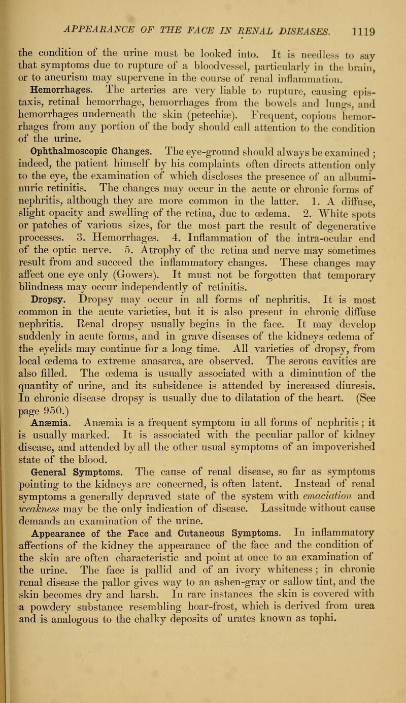 the condition of the urine must be looked into. It is needless to say that symptoms due to rupture of a bloodvessel, particularly in the brain, or to aneurism may supervene in the course of renal inflammation. Hemorrhages. The arteries are very liable to rupture, causing epis- taxis, retinal hemorrhage, hemorrhages from the bowels and lungs, and hemorrhages underneath the skin (petechia:). Frequent, copious hemor- rhages from any portion of the body should call attention to the condition of the urine. Ophthalmoscopic Changes. The eye-ground should always be examined ; indeed, the patient himself by his complaints often directs attention only to the eye, the examination of which discloses the presence of an albumi- nuric retinitis. The changes may occur in the acute or chronic forms of nephritis, although they are more common in the latter. 1. A diffuse, slight opacity and swelling of the retina, due to oedema. 2. White spots or patches of various sizes, for the most part the result of degenerative processes. 3. Hemorrhages. 4. Inflammation of the intra-ocular end of the optic nerve. 5. Atrophy of the retina and nerve may sometimes result from and succeed the inflammatory changes. These changes may affect one eye only (Gowers). It must not be forgotten that temporary blindness may occur independently of retinitis. Dropsy. Dropsy may occur in all forms of nephritis. It is most common in the acute varieties, but it is also present in chronic diffuse nephritis. Eenal dropsy usually begins in the face. It may develop suddenly in acute forms, and in grave diseases of the kidneys oedema of the eyelids may continue for a long time. AH varieties of dropsy, from local oedema to extreme anasarca, are observed. The serous cavities are also filled. The oedema is usually associated with a diminution of the quantity of urine, and its subsidence is attended by increased diuresis. In chronic disease dropsy is usually due to dilatation of the heart. (See page 950.) Ansemia. Anaemia is a frequent symptom in all forms of nephritis; it is usually marked. It is associated with the peculiar pallor of kidney disease, and attended by all the other usual symptoms of an impoverished state of the blood. General Symptoms. The cause of renal disease, so far as symptoms pointing to the kidneys are concerned, is often latent. Instead of renal symptoms a generally depraved state of the system with emaciation and weakness may be the only indication of disease. Lassitude without cause demands an examination of the urine. Appearance of the Face and Cutaneous Symptoms. In inflammatory affections of the kidney the appearance of the face and the condition of the skin are often characteristic and point at once to an examination of the urine. The face is pallid and of an ivory whiteness; in chronic renal disease the pallor gives way to an ashen-gray or sallow tint, and the skin becomes dry and harsh. In rare instances the skin is covered with a powdery substance resembling hoar-frost, which is derived from urea and is analogous to the chalky deposits of urates known as tophi.