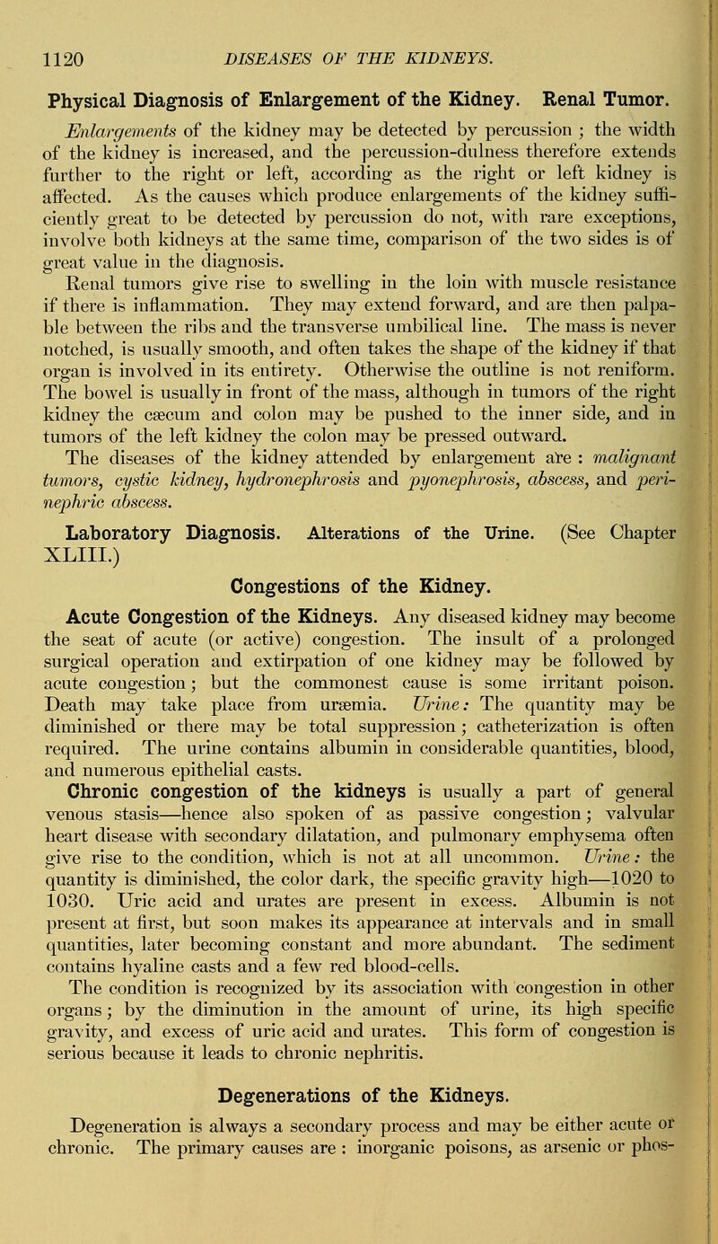 Physical Diagnosis of Enlargement of the Kidney. Renal Tumor. Enlargements of the kidney may be detected by percussion ; the width of the kidney is increased, and the percussion-dulness therefore extends farther to the right or left, according as the right or left kidney is affected. As the causes which produce enlargements of the kidney suffi- ciently great to be detected by percussion do not, with rare exceptions, involve both kidneys at the same time, comparison of the two sides is of great value in the diagnosis. Renal tumors give rise to swelling in the loin with muscle resistance if there is inflammation. They may extend forward, and are then palpa- ble between the ribs and the transverse umbilical line. The mass is never notched, is usually smooth, and often takes the shape of the kidney if that organ is involved in its entirety. Otherwise the outline is not reniform. The bowel is usually in front of the mass, although in tumors of the right kidney the csecum and colon may be pushed to the inner side, and in tumors of the left kidney the colon may be pressed outward. The diseases of the kidney attended by enlargement are : malignant tumors, cystic kidney, hydronephrosis and pyonephrosis, abscess, and peri- nephric abscess. Laboratory Diagnosis. Alterations of the Urine. (See Chapter XLIII.) Congestions of the Kidney. Acute Congestion of the Kidneys. Any diseased kidney may become the seat of acute (or active) congestion. The insult of a prolonged surgical operation and extirpation of one kidney may be followed by acute congestion; but the commonest cause is some irritant poison. Death may take place from uraemia. Urine: The quantity may be diminished or there may be total suppression; catheterization is often required. The urine contains albumin in considerable quantities, blood, and numerous epithelial casts. Chronic congestion of the kidneys is usually a part of general venous stasis—hence also spoken of as passive congestion; valvular heart disease with secondary dilatation, and pulmonary emphysema often give rise to the condition, which is not at all uncommon. Urine: the quantity is diminished, the color dark, the specific gravity high—1020 to 1030. Uric acid and urates are present in excess. Albumin is not present at first, but soon makes its appearance at intervals and in small quantities, later becoming constant and more abundant. The sediment contains hyaline casts and a few red blood-cells. The condition is recognized by its association with congestion in other organs; by the diminution in the amount of urine, its high specific gravity, and excess of uric acid and urates. This form of congestion is serious because it leads to chronic nephritis. Degenerations of the Kidneys. Degeneration is always a secondary process and may be either acute or chronic. The primary causes are : inorganic poisons, as arsenic or phos-