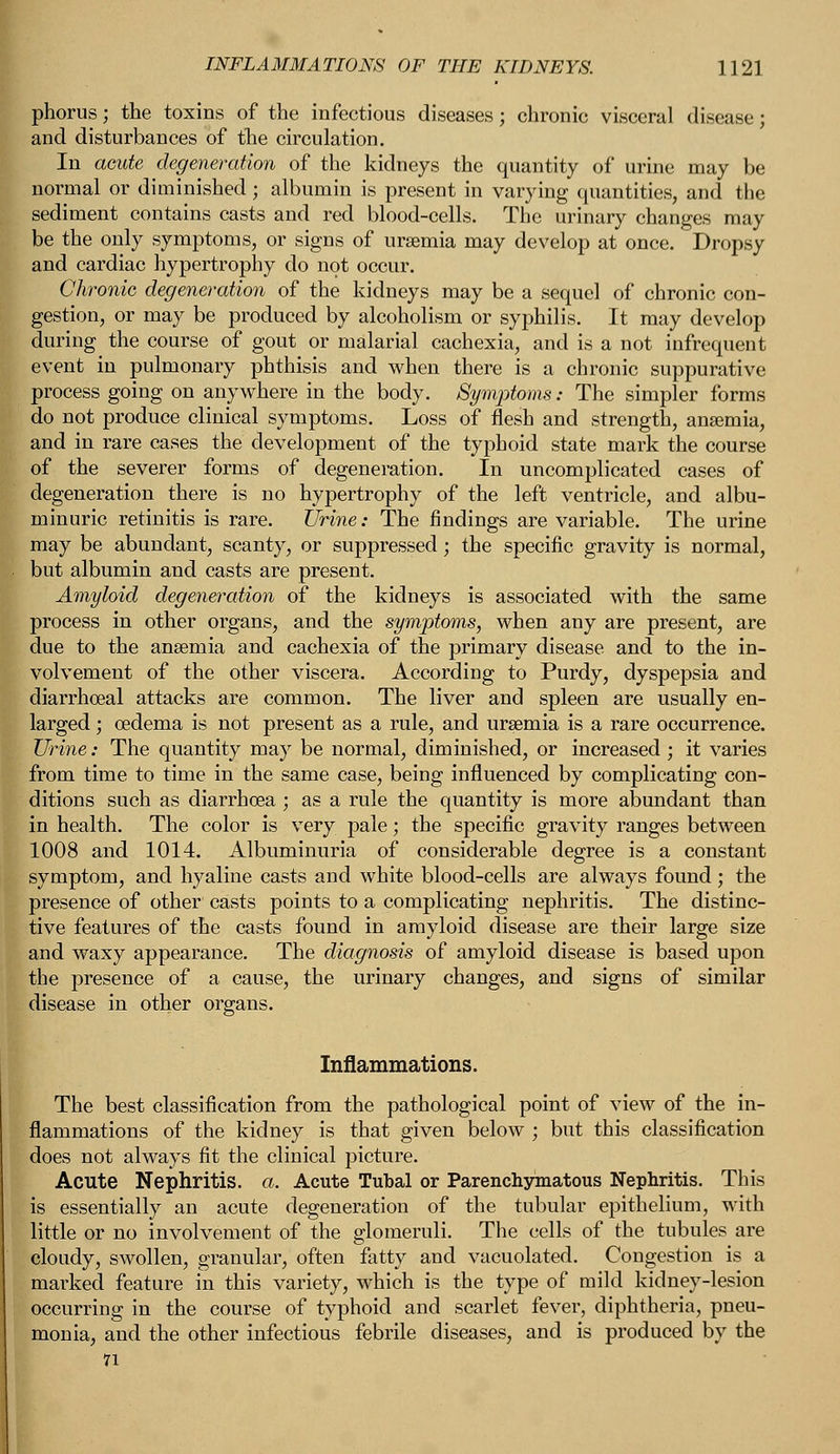 phorus; the toxins of the infectious diseases; chronic visceral disease; and disturbances of the circulation. In acute degeneration of the kidneys the quantity of urine may be normal or diminished ; albumin is present in varying quantities, and the sediment contains casts and red blood-cells. The urinary changes may be the only symptoms, or signs of uraemia may develop at once. Dropsy and cardiac hypertrophy do not occur. Chronic degeneration of the kidneys may be a sequel of chronic con- gestion, or may be produced by alcoholism or syphilis. It may develop during the course of gout or malarial cachexia, and is a not infrequent event in pulmonary phthisis and when there is a chronic suppurative process going on anywhere in the body. Symptoms: The simpler forms do not produce clinical symptoms. Loss of flesh and strength, anaemia, and in rare cases the development of the typhoid state mark the course of the severer forms of degeneration. In uncomplicated cases of degeneration there is no hypertrophy of the left ventricle, and albu- minuric retinitis is rare. Urine: The findings are variable. The urine may be abundant, scanty, or suppressed; the specific gravity is normal, but albumin and casts are present. Amyloid degeneration of the kidneys is associated with the same process in other organs, and the symptoms, when any are present, are due to the anaemia and cachexia of the primary disease and to the in- volvement of the other viscera. According to Purdy, dyspepsia and diarrhoeal attacks are common. The liver and spleen are usually en- larged ; oedema is not present as a rule, and uraemia is a rare occurrence. Urine: The quantity may be normal, diminished, or increased ; it varies from time to time in the same case, being influenced by complicating con- ditions such as diarrhoea ; as a rule the quantity is more abundant than in health. The color is very pale; the specific gravity ranges between 1008 and 1014. Albuminuria of considerable degree is a constant symptom, and hyaline casts and white blood-cells are always found; the presence of other casts points to a complicating nephritis. The distinc- tive features of the casts found in amyloid disease are their large size and waxy appearance. The diagnosis of amyloid disease is based upon the presence of a cause, the urinary changes, and signs of similar disease in other organs. Inflammations. The best classification from the pathological point of view of the in- flammations of the kidney is that given below ; but this classification does not always fit the clinical picture. Acute Nephritis, a. Acute Tubal or Parenchymatous Nephritis. This is essentially an acute degeneration of the tubular epithelium, with little or no involvement of the glomeruli. The cells of the tubules are cloudy, swollen, granular, often fatty and vacuolated. Congestion is a marked feature in this variety, which is the type of mild kidney-lesion occurring in the course of typhoid and scarlet fever, diphtheria, pneu- monia, and the other infectious febrile diseases, and is produced by the