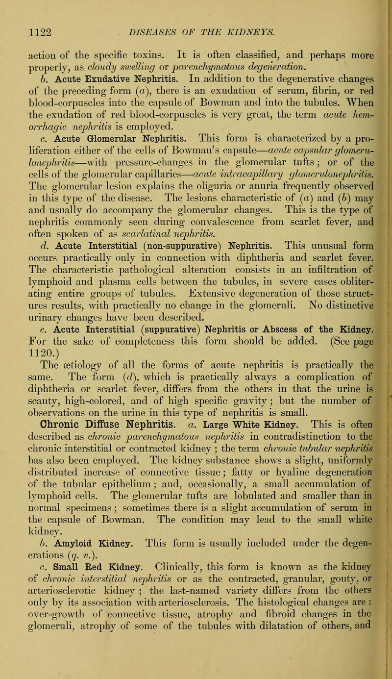 action of the specific toxins. It is often classified, and perhaps more properly, as cloudy swelling or parenchymatous degeneration. b. Acute Exudative Nephritis. In addition to the degenerative changes of the preceding form (a), there is an exudation of serum, fibrin, or red blood-corpuscles into the capsule of Bowman and into the tubules. When the exudation of red blood-corpuscles is very great, the term acute hem- orrhagic nephritis is employed. c. Acute Glomerular Nephritis. This form is characterized by a pro- liferation either of the cells of Bowman's capsule—acute capsular glomeru- lonephritis—with pressure-changes in the glomerular tufts; or of the cells of the glomerular capillaries—acute intracapillary glomerulonephritis. The glomerular lesion explains the oliguria or anuria frequently observed in this type of the disease. The lesions characteristic of (a) and (6) may and usually do accompany the glomerular changes. This is the type of nephritis commonly seen during convalescence from scarlet fever, and often spoken of as scarlatinal nephritis. d. Acute Interstitial (non-suppurative) Nephritis. This unusual form occurs practically only in connection with diphtheria and scarlet fever. The characteristic pathological alteration consists in an infiltration of lymphoid and plasma cells between the tubules, in severe cases obliter- ating entire groups of tubules. Extensive degeneration of those struct- ures results, with practically no change in the glomeruli. No distinctive urinary changes have been described. e. Acute Interstitial (suppurative) Nephritis or Abscess of the Kidney. For the sake of completeness this form should be added. (See page 1120.) The aetiology of all the forms of acute nephritis is practically the same. The form (d), which is practically always a complication of diphtheria or scarlet fever, differs from the others in that the urine is scanty, high-colored, and of high specific gravity; but the number of observations on the urine in this type of nephritis is small. Chronic Diffuse Nephritis, a. Large White Kidney. This is often described as chronic parenchymatous nephritis in contradistinction to the chronic interstitial or contracted kidney ; the term chronic tubular nephritis has also been employed. The kidney substance shows a slight, uniformly distributed increase of connective tissue; fatty or hyaline degeneration of the tubular epithelium; and, occasionally, a small accumulation of lymphoid cells. The glomerular tufts are lobulated and smaller than in normal specimens; sometimes there is a slight accumulation of serum in the capsule of Bowman. The condition may lead to the small white kidney. b. Amyloid Kidney. This form is usually included under the degen- erations (q. v.). c. Small Red Kidney. Clinically, this form is known as the kidney of chronic interstitial nephritis or as the contracted, granular, gouty, or arteriosclerotic kidney ; the last-named variety differs from the others only by its association with arteriosclerosis. The histological changes are : over-growth of connective tissue, atrophy and fibroid changes in the glomeruli, atrophy of some of the tubules with dilatation of others, and