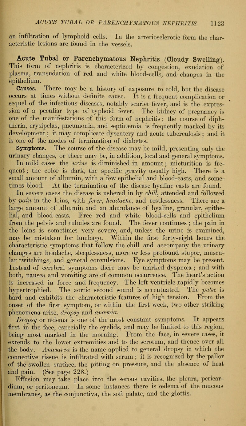 an infiltration of lymphoid cells. In the arteriosclerotic form the char- acteristic lesions are found in the vessels. Acute Tubal or Parenchymatous Nephritis (Cloudy Swelling). This form of nephritis is characterized by congestion, exudation o£ plasma, transudation of red and white blood-cells, and changes in the epithelium. Causes. There may be a history of exposure to cold, but the disease occurs at times without definite cause. It is a frequent complication or sequel of the infectious diseases, notably scarlet fever, and is the expres- sion of a peculiar type of typhoid fever. The kidney of pregnancy is one of the manifestations of this form of nephritis; the course of diph- theria, erysipelas, pneumonia, and septicaemia is frequently marked by its development; it may complicate dysentery and acute tuberculosis; and it is one of the modes of termination of diabetes. Symptoms. The course of the disease may be mild, presenting only the urinary changes, or there may be, in addition, local and general symptoms. In mild cases the urine is diminished in amount; micturition is fre- quent ; the color is dark, the specific gravity usually high. There is a small amount of albumin, with a few epithelial and blood-casts, and some- times blood. At the termination of the disease hyaline casts are found. In severe cases the disease is ushered in by chill, attended and followed by pain in the loins, with fever, headache, and restlessness. There are a large amount of albumin and an abundance of hyaline, granular, epithe- lial, and blood-casts. Free red and white blood-cells and epithelium from the pelvis and tubules are found. The fever continues; the pain in the loins is sometimes very severe, and, unless the urine is examined, may be mistaken for lumbago. Within the first forty-eight hours the characteristic symptoms that follow the chill and accompany the urinary changes are headache, sleeplessness, more or less profound stupor, muscu- lar twitchings, and general convulsions. Eye symptoms may be present. Instead of cerebral symptoms there may be marked dyspnoea; and with both, nausea and vomiting are of common occurrence. The heart's action is increased in force and frequency. The left ventricle rapidly becomes hypertrophied. The aortic second sound is accentuated. The pulse is hard and exhibits the characteristic features of high tension. From the onset of the first symptom, or within the first week, two other striking phenomena arise, dropsy and anamiia. Dropsy or oedema is one of the most constant symptoms. It appears first in the face, especially the eyelids, and may be limited to this region, being most marked in the morning. From the face, in severe cases, it extends to the lower extremities and to the scrotum, and thence over all the body. Anasarca, is the name applied to general dropsy in which the connective tissue is infiltrated with serum; it is recognized by the pallor of the swollen surface, the pitting on pressure, and the absence of heat and pain. (See page 228.) Effusion may take place into the serous cavities, the pleura, pericar- dium, or peritoneum. In some instances there is oedema of the mucous membranes, as the conjunctiva, the soft palate, and the glottis.