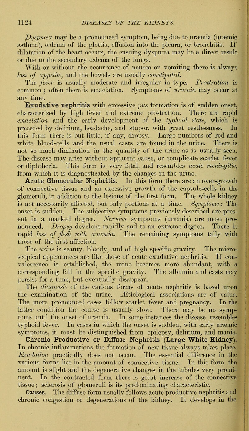 Dyspnoea may be a pronounced symptom, being due to uraemia (uraemic asthma), oedema of the glottis, effusion into the pleura, or bronchitis. If dilatation of the heart occurs, the ensuing dyspnoea may be a direct result or due to the secondary oedema of the lungs. With or without the occurrence of nausea or vomiting there is always loss of appetite, and the bowels are usually constipated. The fever is usually moderate and irregular in type. Prostration is common ; often there is emaciation. Symptoms of urcemia may occur at any time. Exudative nephritis with excessive pus formation is of sudden onset, characterized by high fever and extreme prostration. There are rapid emaciation and the early development of the typhoid state, which is preceded by delirium, headache, and stupor, with great restlessness. In this form there is but little, if any, dropsy. Large numbers of red and white blood-cells and the usual casts are found in the urine. There is not so much diminution in the quantity of the urine as is usually seen. The disease may arise without apparent cause, or complicate scarlet fever or diphtheria. This form is very fatal, and resembles acute meningitis, from which it is diagnosticated by the changes in the urine. Acute Glomerular Nephritis. In this form there are an over-growth of connective tissue and an excessive growth of the capsule-cells in the glomeruli, in addition to the lesions of the first form. The whole kidney is not necessarily affected, but only portions at a time. Symptoms: The onset is sudden. The subjective symptoms previously described are pres- ent in a marked degree. Nervous symptoms (uraemia) are most pro- nounced. Dropsy develops rapidly and to an extreme degree. There is rapid loss of flesh with anosmia. The remaining symptoms tally with those of the first affection. The urine is scanty, bloody, and of high specific gravity. The micro- scopical appearances are like those of acute exudative nephritis. If con- valescence is established, the urine becomes more abundant, with a corresponding fall in the specific gravity. The albumin and casts may persist for a time, but eventually disappear. The diagnosis of the various forms of acute nephritis is based upon the examination of the urine. ^Etiological associations are of value. The more pronounced cases follow scarlet fever and pregnancy. In the latter condition the course is usually slow. There may be no symp- toms until the onset of uraemia. In some instances the disease resembles typhoid fever. In cases in which the onset is sudden, with early uraemic symptoms, it must be distinguished from epilepsy, delirium, and mania. Chronic Productive or Diffuse Nephritis (Large White Kidney). In chronic inflammations the formation of new tissue always takes place. Exudation practically does not occur. The essential difference in the various forms lies in the amount of connective tissue. In this form the amount is slight and the degenerative changes in the tubules very promi- nent. In the contracted form there is great increase of the connective tissue; sclerosis of glomeruli is its predominating characteristic. Causes. The diffuse form usually follows acute productive nephritis and chronic congestion or degenerations of the kidney. It develops in the
