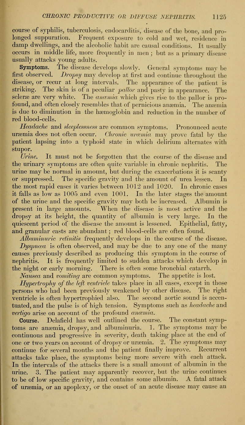 course of syphilis, tuberculosis, endocarditis, disease of the bone, and pro- longed suppuration. Frequent exposure to cold and wet, residence in damp dwellings, and the alcoholic habit are causal conditions. It usually occurs in middle life, more frequently in men; but as a primary disease usually attacks young adults. Symptoms. The disease develops slowly. General symptoms may be first observed. Dropsy may develop at first and continue throughout the disease, or recur at long intervals. The appearance of the patient is striking. The skin is of a peculiar pallor and pasty in appearance. The sclerae are very white. The ancemia which gives rise to the pallor is pro- found, and often closely resembles that of pernicious anaemia. The ansemia is due to diminution in the haemoglobin and reduction in the number of red blood-cells. Headache and sleeplessness are common symptoms. Pronounced acute uraemia does not often occur. Chronic uraemia may prove fatal by the patient lapsing into a typhoid state in which delirium alternates with stupor. Urine. It must not be forgotten that the course of the disease and the urinary symptoms are often quite variable in chronic nephritis. The urine may be normal in amount, but during the exacerbations it is scanty or suppressed. The specific gravity and the amount of urea lessen. In the most rapid cases it varies between 1012 and 1020. In chronic cases it falls as low as 1005 and even 1001. In the later stages the amount of the urine and the specific gravity may both be increased. Albumin is present in large amounts. When the disease is most active and the dropsy at its height, the quantity of albumin is very large. In the quiescent period of the disease the amount is lessened. Epithelial, fatty, and granular casts are abundant; red blood-cells are often found. Albuminuric retinitis frequently develops in the course of the disease. Dyspnoea is often observed, and may be due to any one of the many causes previously described as producing this symptom in the course of nephritis. It is frequently limited to sudden attacks which develop in the night or early morning. There is often some bronchial catarrh. Nausea and vomiting are common symptoms. The appetite is lost. Hypertrophy of the left ventricle takes place in all cases, except in those persons who had been previously weakened by other disease. The right ventricle is often hypertrophied also. The second aortic sound is accen- tuated, and the pulse is of high tension. Symptoms such as headache and vertigo arise on account of the profound anosmia. Course. Delafield has well outlined the course. The constant symp- toms are anaemia, dropsy, and albuminuria. 1. The symptoms may be continuous and progressive in severity, death taking place at the end of one or two years on account of dropsy or uraemia. 2. The symptoms may continue for several months and the patient finally improve. Recurrent attacks take place, the symptoms being more severe with each attack. In the intervals of the attacks there is a small amount of albumin in the urine. 3. The patient may apparently recover, but the urine continues to be of low specific gravity, and contains some albumin. A fatal attack of uraemia, or an apoplexy, or the onset of an acute disease may cause an