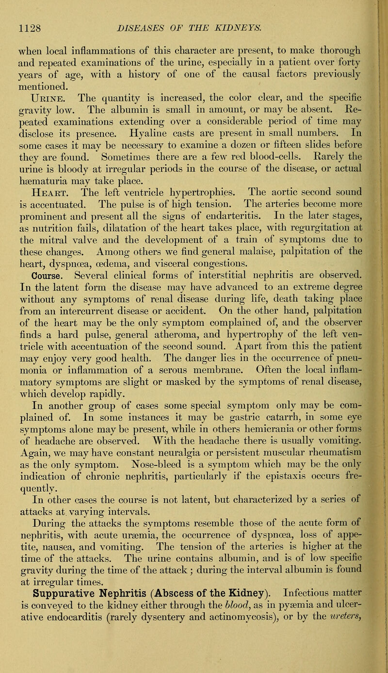 when local inflammations of this character are present, to make thorough and repeated examinations of the urine, especially in a patient over forty years of age, with a history of one of the causal factors previously mentioned. Urine. The quantity is increased, the color clear, and the specific gravity low. The albumin is small in amount, or may be absent. Re- peated examinations extending over a considerable period of time may disclose its presence. Hyaline casts are present in small numbers. In some cases it may be necessary to examine a dozen or fifteen slides before they are found. Sometimes there are a few red blood-cells. Rarely the urine is bloody at irregular periods in the course of the disease, or actual haematuria may take place. Heart. The left ventricle hypertrophies. The aortic second sound is accentuated. The pulse is of high tension. The arteries become more prominent and present all the signs of endarteritis. In the later stages, as nutrition fails, dilatation of the heart takes place, with regurgitation at the mitral valve and the development of a train of symptoms due to these changes. Among others we find general malaise, palpitation of the heart, dyspnoea, oedema, and visceral congestions. Course. Several clinical forms of interstitial nephritis are observed. In the latent form the disease may have advanced to an extreme degree without any symptoms of renal disease during life, death taking place from an intercurrent disease or accident. On the other hand, palpitation of the heart may be the only symptom complained of, and the observer finds a hard pulse, general atheroma, and hypertrophy of the left ven- tricle with accentuation of the second sound. Apart from this the patient may enjoy very good health. The danger lies in the occurrence of pneu- monia or inflammation of a serous membrane. Often the local inflam- matory symptoms are slight or masked by the symptoms of renal disease, which develop rapidly. In another group of cases some special symptom only may be com- plained of. In some instances it may be gastric catarrh, in some eye symptoms alone may be present, while in others hemicrania or other forms of headache are observed. With the headache there is usually vomiting. Again, we may have constant neuralgia or persistent muscular rheumatism as the only symptom. Nose-bleed is a symptom which may be the only indication of chronic nephritis, particularly if the epistaxis occurs fre- quently. In other cases the course is not latent, but characterized by a series of attacks at. varying intervals. During the attacks the symptoms resemble those of the acute form of nephritis, with acute uraemia, the occurrence of dyspnoea, loss of appe- tite, nausea, and vomiting. The tension of the arteries is higher at the time of the attacks. The urine contains albumin, and is of low specific gravity during the time of the attack ; during the interval albumin is found at irregular times. Suppurative Nephritis (Abscess of the Kidney). Infectious matter is conveyed to the kidney either through the blood, as in pyaemia and ulcer- ative endocarditis (rarely dysentery and actinomycosis), or by the ureters,