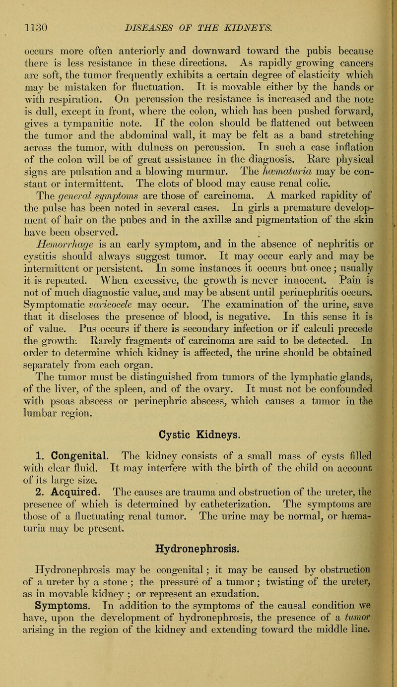 occurs more often anteriorly and downward toward the pubis because there is less resistance in these directions. As rapidly growing cancers are soft, the tumor frequently exhibits a certain degree of elasticity which may be mistaken for fluctuation. It is movable either by the hands or with respiration. On percussion the resistance is increased and the note is dull, except in front, where the colon, which has been pushed forward, gives a tympanitic note. If the colon should be flattened out between the tumor and the abdominal wall, it may be felt as a band stretching across the tumor, with dulness on percussion. In such a case inflation of the colon will be of great assistance in the diagnosis. Rare physical signs are pulsation and a blowing murmur. The hcematuria may be con- stant or intermittent. The clots of blood may cause renal colic. The general symptoms are those of carcinoma. A marked rapidity of the pulse has been noted in several cases. In girls a premature develop- ment of hair on the pubes and in the axilla? and pigmentation of the skin have been observed. Hemorrhage is an early symptom, and in the absence of nephritis or cystitis should always suggest tumor. It may occur early and may be intermittent or persistent. In some instances it occurs but once ; usually it is repeated. When excessive, the growth is never inuocent. Pain is not of much diagnostic value, and may be absent until perinephritis occurs. Symptomatic varicocele may occur. The examination of the urine, save that it discloses the presence of blood, is negative. In this sense it is of value. Pus occurs if there is secondary infection or if calculi precede the growth: Rarely fragments of carcinoma are said to be detected. In order to determine which kidney is affected, the urine should be obtained separately from each organ. The tumor must be distinguished from tumors of the lymphatic glands, of the liver, of the spleen, and of the ovary. It must not be confounded with psoas abscess or perinephric abscess, which causes a tumor in the lumbar region. Cystic Kidneys. 1. Congenital. The kidney consists of a small mass of cysts filled with clear fluid. It may interfere with the birth of the child on account of its large size. 2. Acquired. The causes are trauma and obstruction of the ureter, the presence of which is determined by catheterization. The symptoms are those of a fluctuating renal tumor. The urine may be normal, or hsema- turia may be present. Hydronephrosis. Hydronephrosis may be congenital; it may be caused by obstruction of a ureter by a stone ; the pressure of a tumor; twisting of the ureter, as in movable kidney ; or represent an exudation. Symptoms. In addition to the symptoms of the causal condition we have, upon the development of hydronephrosis, the presence of a tumor arising in the region of the kidney and extending toward the middle line.