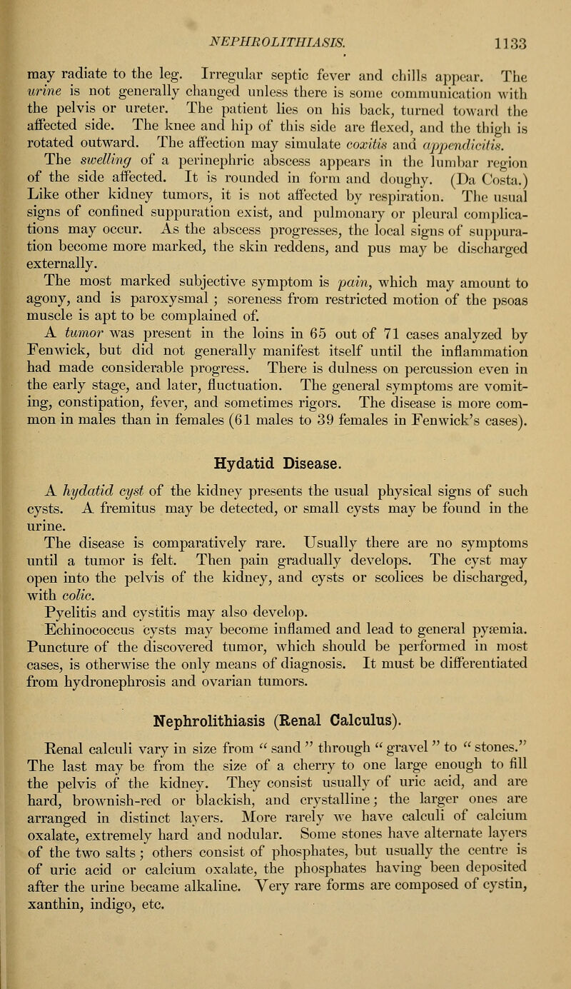 may radiate to the leg. Irregular septic fever and chills appear. The urine is not generally changed unless there is some communication with the pelvis or ureter. The patient lies on his back, turned toward the affected side. The knee and hip of this side are flexed, and the thigh is rotated outward. The affection may simulate coxitis and appendicitis. The swelling of a perinephric abscess appears in the lumbar region of the side affected. It is rounded in form and doughy. (Da Costa.) Like other kidney tumors, it is not affected by respiration. The usual signs of confined suppuration exist, and pulmonary or pleural complica- tions may occur. As the abscess progresses, the local signs of suppura- tion become more marked, the skin reddens, and pus may be discharged externally. The most marked subjective symptom is pain, which may amount to agony, and is paroxysmal; soreness from restricted motion of the psoas muscle is apt to be complained of. A tumor was present in the loins in 65 out of 71 cases analyzed by Fenwick, but did not generally manifest itself until the inflammation had made considerable progress. There is dulness on percussion even in the early stage, and later, fluctuation. The general symptoms are vomit- ing, constipation, fever, and sometimes rigors. The disease is more com- mon in males than in females (61 males to 39 females in Fen wick's cases). Hydatid Disease. A hydatid cyst of the kidney presents the usual physical signs of such cysts. A fremitus may be detected, or small cysts may be found in the urine. The disease is comparatively rare. Usually there are no symptoms until a tumor is felt. Then pain gradually develops. The cyst may open into the pelvis of the kidney, and cysts or scolices be discharged, with colic. Pyelitis and cystitis may also develop. Echinococcus cysts may become inflamed and lead to general pyasmia. Puncture of the discovered tumor, which should be performed in most cases, is otherwise the only means of diagnosis. It must be differentiated from hydronephrosis and ovarian tumors. Nephrolithiasis (Renal Calculus). Eenal calculi vary in size from  sand  through  gravel  to  stones.'7 The last may be from the size of a cherry to one large enough to fill the pelvis of the kidney. They consist usually of uric acid, and are hard, brownish-red or blackish, and crystalline; the larger ones are arranged in distinct layers. More rarely we have calculi of calcium oxalate, extremely hard and nodular. Some stones have alternate layers of the two salts; others consist of phosphates, but usually the centre is of uric acid or calcium oxalate, the phosphates having been deposited after the urine became alkaline. Very rare forms are composed of cystin, xanthin, indigo, etc.
