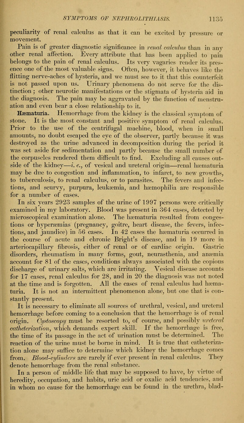 SYMPTOMS OF NEPHROLITHIASIS. 11.;.-, peculiarity of renal calculus as that it can be excited by pressure or movement. Pain is of greater diagnostic significance in renal calculus than in any other renal affection. Every attribute that has been applied to pain belongs to the pain of renal calculus. Its very vagaries render its pres- ence one of the most valuable signs. Often, however, it behaves like the flitting nerve-aches of hysteria, and we must see to it that this counterfeit is not passed upon us. Urinary phenomena do not serve for the dis- tinction ; other neurotic manifestations or the stigmata of hysteria aid in the diagnosis. The pain may be aggravated by the function of menstru- ation and even bear a close relationship to it. Hematuria. Hemorrhage from the kidney is the classical symptom of stone. It is the most constant and positive symptom of renal calculus. Prior to the use of the centrifugal machine, blood, when in small amounts, no doubt escaped the eye of the observer, partly because it was destroyed as the urine advanced in decomposition during the period it was set aside for sedimentation and partly because the small number of the corpuscles rendered them difficult to find. Excluding all causes out- side of the kidney—i. e., of vesical and ureteral origin—renal hematuria may be due to congestion and inflammation, to infarct, to new growths, to tuberculosis, to renal calculus, or to parasites. The fevers and infec- tions, and scurvy, purpura, leukaemia, and haemophilia are responsible for a number of cases. In six years 2923 samples of the urine of 1997 persons were critically examined in my laboratory. Blood was present in 364 cases, detected by microscopical examination alone. The kaematuria resulted from conges- tions or hyperaemias (pregnancy, goitre, heart disease, the fevers, infec- tions, and jaundice) in 56 cases. In 42 cases the haematuria occurred in the course of acute and chronic Bright's disease, and in 19 more in arteriocapillary fibrosis, either of renal or of cardiac origin. Gastric disorders, rheumatism in many forms, gout, neurasthenia, and anaemia account for 81 of the cases, conditions always associated with the copious discharge of urinary salts, which are irritating. Vesical disease accounts for 17 cases, renal calculus for 28, and in 20 the diagnosis was not noted at the time and is forgotten. All the cases of renal calculus had haema- turia. It is not an intermittent phenomenon alone, but one that is con- stantly present. It is necessary to eliminate all sources of urethral, vesical, and ureteral hemorrhage before coming to a conclusion that the hemorrhage is of renal origin. Cystoscopy must be resorted to, of course, and possibly ureteral catheterization, which demands expert skill. If the hemorrhage is free, the time of its passage in the act of urination must be determined. The reaction of the urine must be borne in mind. It is true that catheteriza- tion alone may suffice to determine which kidney the hemorrhage comes from. Blood-cylinders are rarely if ever present in renal calculus. They denote hemorrhage from the renal substance. In a person of middle life that may be supposed to have, by virtue of heredity, occupation, and habits, uric acid or oxalic acid tendencies, and in whom no cause for the hemorrhage can be found in the urethra, blad-