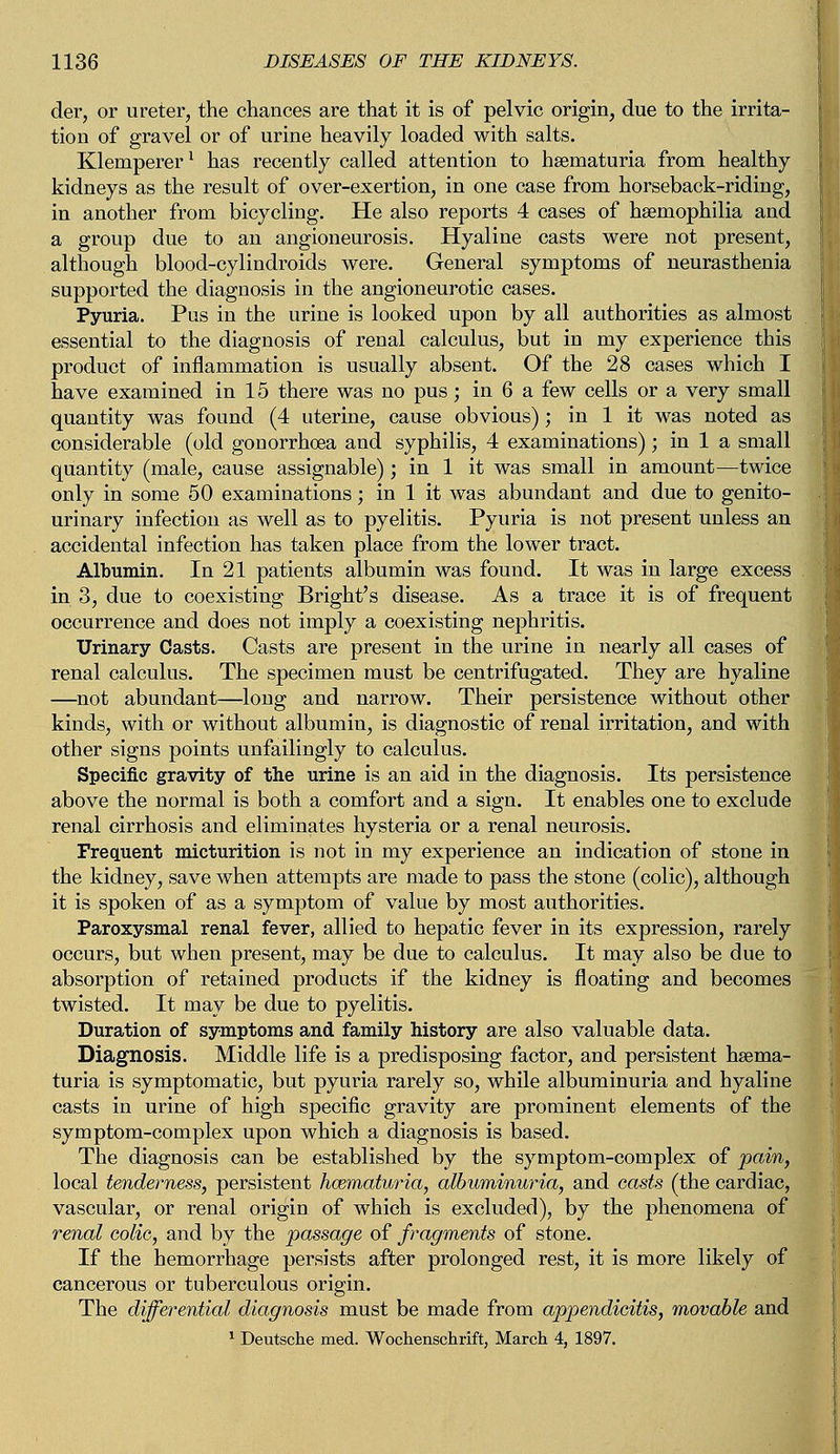 der, or ureter, the chances are that it is of pelvic origin, due to the irrita- tion of gravel or of urine heavily loaded with salts. Klemperer1 has recently called attention to hematuria from healthy kidneys as the result of over-exertion, in one case from horseback-riding, in another from bicycling. He also reports 4 cases of haemophilia and a group due to an angioneurosis. Hyaline casts were not present, although blood-cylindroids were. General symptoms of neurasthenia supported the diagnosis in the angioneurotic cases. Pyuria. Pus in the urine is looked upon by all authorities as almost essential to the diagnosis of renal calculus, but in my experience this product of inflammation is usually absent. Of the 28 cases which I have examined in 15 there was no pus; in 6 a few cells or a very small quantity was found (4 uterine, cause obvious); in 1 it was noted as considerable (old gonorrhoea and syphilis, 4 examinations); in 1 a small quantity (male, cause assignable); in 1 it was small in amount—twice only in some 50 examinations; in 1 it was abundant and due to genito- urinary infection as well as to pyelitis. Pyuria is not present unless an accidental infection has taken place from the lower tract. Albumin. In 21 patients albumin was found. It was in large excess in 3, due to coexisting Bright's disease. As a trace it is of frequent occurrence and does not imply a coexisting nephritis. Urinary Casts. Casts are present in the urine in nearly all cases of renal calculus. The specimen must be centrifugated. They are hyaline —not abundant—long and narrow. Their persistence without other kinds, with or without albumin, is diagnostic of renal irritation, and with other signs points unfailingly to calculus. Specific gravity of the urine is an aid in the diagnosis. Its persistence above the normal is both a comfort and a sign. It enables one to exclude renal cirrhosis and eliminates hysteria or a renal neurosis. Frequent micturition is not in my experience an indication of stone in the kidney, save when attempts are made to pass the stone (colic), although it is spoken of as a symptom of value by most authorities. Paroxysmal renal fever, allied to hepatic fever in its expression, rarely occurs, but when present, may be due to calculus. It may also be due to absorption of retained products if the kidney is floating and becomes twisted. It may be due to pyelitis. Duration of symptoms and family history are also valuable data. Diagnosis. Middle life is a predisposing factor, and persistent hsema- turia is symptomatic, but pyuria rarely so, while albuminuria and hyaline casts in urine of high specific gravity are prominent elements of the symptom-complex upon which a diagnosis is based. The diagnosis can be established by the symptom-complex of pain, local tenderness, persistent hoematuria, albuminuria, and casts (the cardiac, vascular, or renal origin of which is excluded), by the phenomena of renal eolie, and by the passage of fragments of stone. If the hemorrhage persists after prolonged rest, it is more likely of cancerous or tuberculous origin. The differential diagnosis must be made from appendicitis, movable and 1 Deutsche med. Woehenschrift, March 4, 1897.