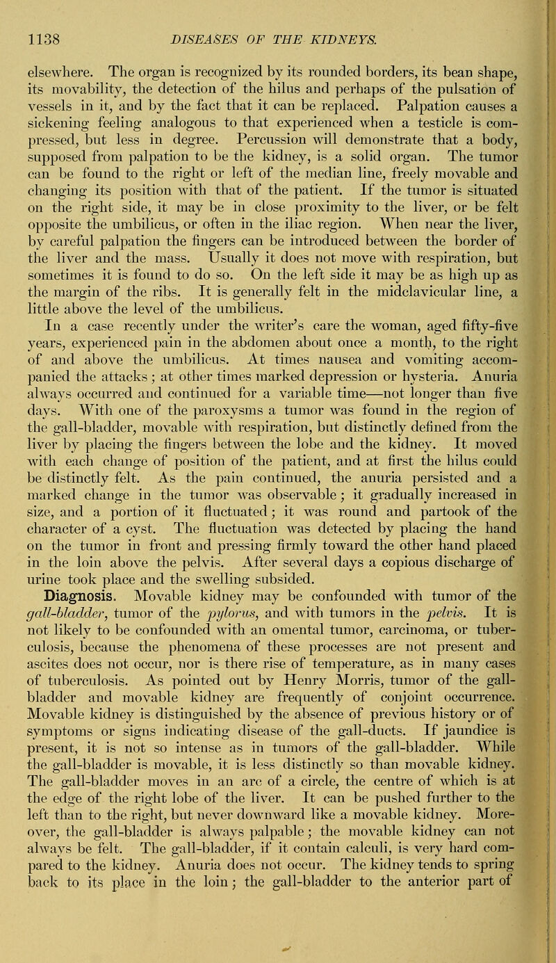 elsewhere. The organ is recognized by its rounded borders, its bean shape, its movability, the detection of the hilus and perhaps of the pulsation of vessels in it, and by the fact that it can be replaced. Palpation causes a sickening feeling analogous to that experienced when a testicle is com- pressed, but less in degree. Percussion will demonstrate that a body, supposed from palpation to be the kidney, is a solid organ. The tumor can be found to the right or left of the median line, freely movable and changing its position with that of the patient. If the tumor is situated on the right side, it may be in close proximity to the liver, or be felt opposite the umbilicus, or often in the iliac region. When near the liver, by careful palpation the fingers can be introduced between the border of the liver and the mass. Usually it does not move with respiration, but sometimes it is found to do so. On the left side it may be as high up as the margin of the ribs. It is generally felt in the midclavicular line, a little above the level of the umbilicus. In a case recently under the writer's care the woman, aged fifty-five years, experienced pain in the abdomen about once a month, to the right of and above the umbilicus. At times nausea and vomiting accom- panied the attacks ; at other times marked depression or hysteria. Anuria always occurred and continued for a variable time—not longer than five days. With one of the paroxysms a tumor was found in the region of the gall-bladder, movable with respiration, but distinctly defined from the liver by placing the fingers between the lobe and the kidney. It moved with each change of position of the patient, and at first the hilus could be distinctly felt. As the pain continued, the anuria persisted and a marked change in the tumor was observable; it gradually increased in size, and a portion of it fluctuated; it was round and partook of the character of a cyst. The fluctuation was detected by placing the hand on the tumor in front and pressing firmly toward the other hand placed in the loin above the pelvis. After several days a copious discharge of urine took place and the swelling subsided. Diagnosis. Movable kidney may be confounded with tumor of the gall-bladder, tumor of the pylorus, and with tumors in the pelvis. It is not likely to be confounded with an omental tumor, carcinoma, or tuber- culosis, because the phenomena of these processes are not present and ascites does not occur, nor is there rise of temperature, as in many cases of tuberculosis. As pointed out by Henry Morris, tumor of the gall- bladder and movable kidney are frequently of conjoint occurrence. Movable kidney is distinguished by the absence of previous history or of symptoms or signs indicating disease of the gall-ducts. If jaundice is present, it is not so intense as in tumors of the gall-bladder. While the gall-bladder is movable, it is less distinctly so than movable kidney. The gall-bladder moves in an arc of a circle, the centre of which is at the edge of the right lobe of the liver. It can be pushed further to the left than to the right, but never downward like a movable kidney. More- over, the gall-bladder is always palpable; the movable kidney can not always be felt. The gall-bladder, if it contain calculi, is very hard com- pared to the kidney. Anuria does not occur. The kidney tends to spring back to its place in the loin; the gall-bladder to the anterior part of