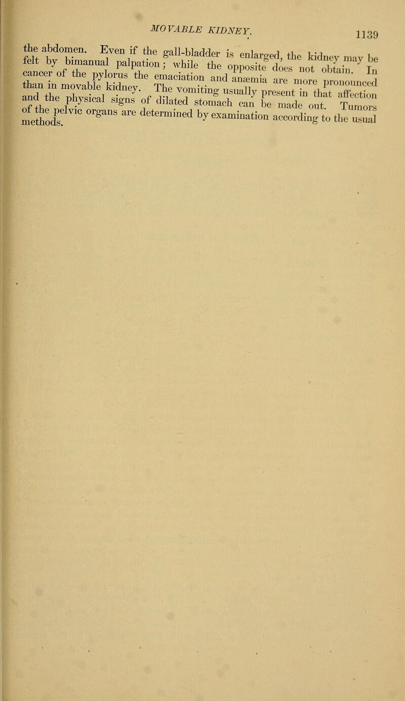 the abdomen. Even if the gall-bladder is enlarged, the kidney may be felt by bimanual palpation; while the opposite does not obtain In cancer of the pylorus the emaciation and anemia arc nmre prm onneed than in movable kidney. The vomiting nsually present i thaTSon and he physical signs of dilated stonfach can oe mad out Tumore metnX °rgaUS m'e dete™ined ^ —i-tion according to the uua