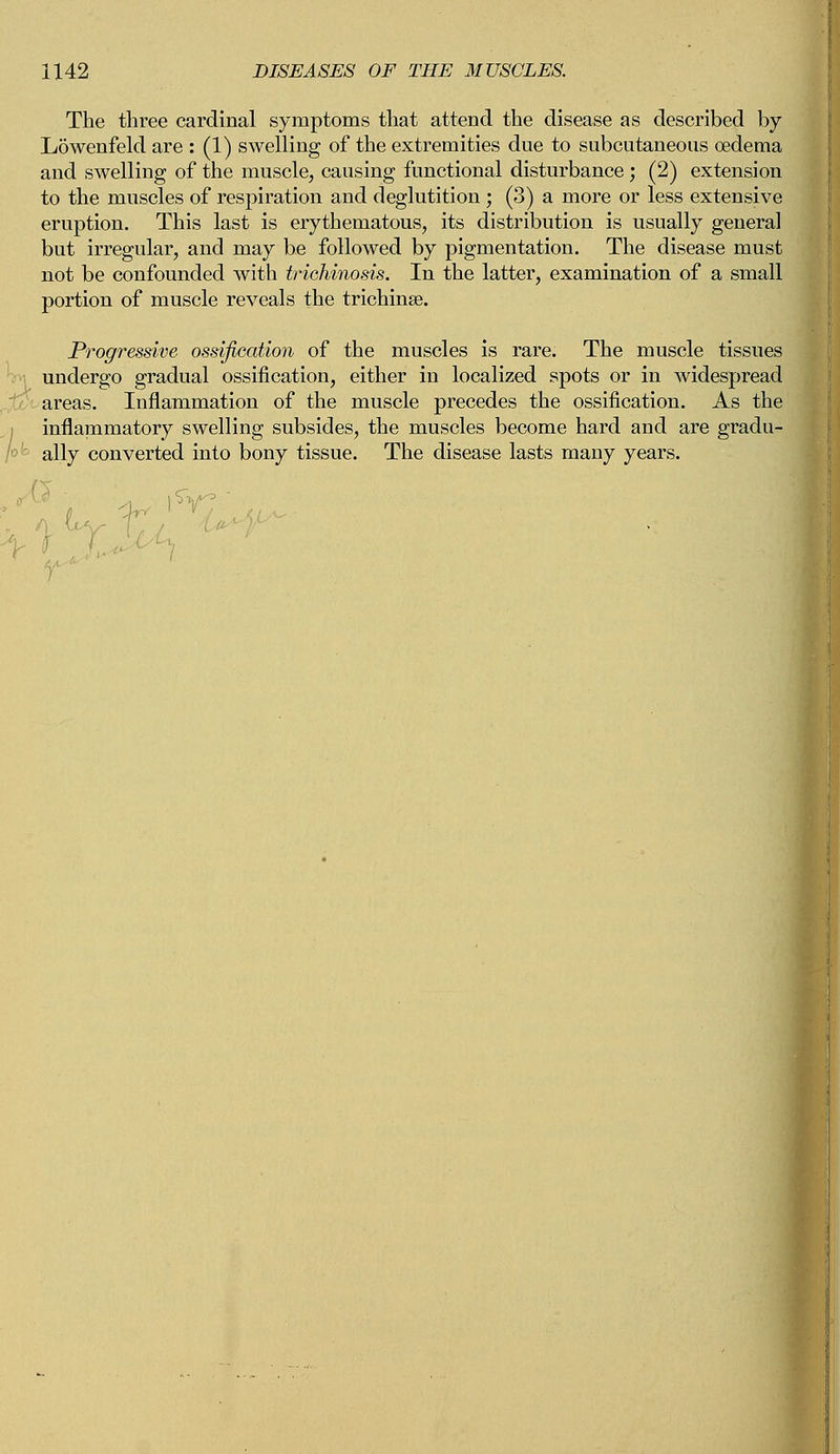 The three cardinal symptoms that attend the disease as described by Lowenfeld are : (1) swelling of the extremities due to subcutaneous oedema and swelling of the muscle, causing functional disturbance ; (2) extension to the muscles of respiration and deglutition ; (3) a more or less extensive eruption. This last is erythematous, its distribution is usually general but irregular, and may be followed by pigmentation. The disease must not be confounded with trichinosis. In the latter, examination of a small portion of muscle reveals the trichinae. Progressive ossification of the muscles is rare. The muscle tissues undergo gradual ossification, either in localized spots or in widespread areas. Inflammation of the muscle precedes the ossification. As the inflammatory swelling subsides, the muscles become hard and are gradu- ally converted into bony tissue. The disease lasts many years.