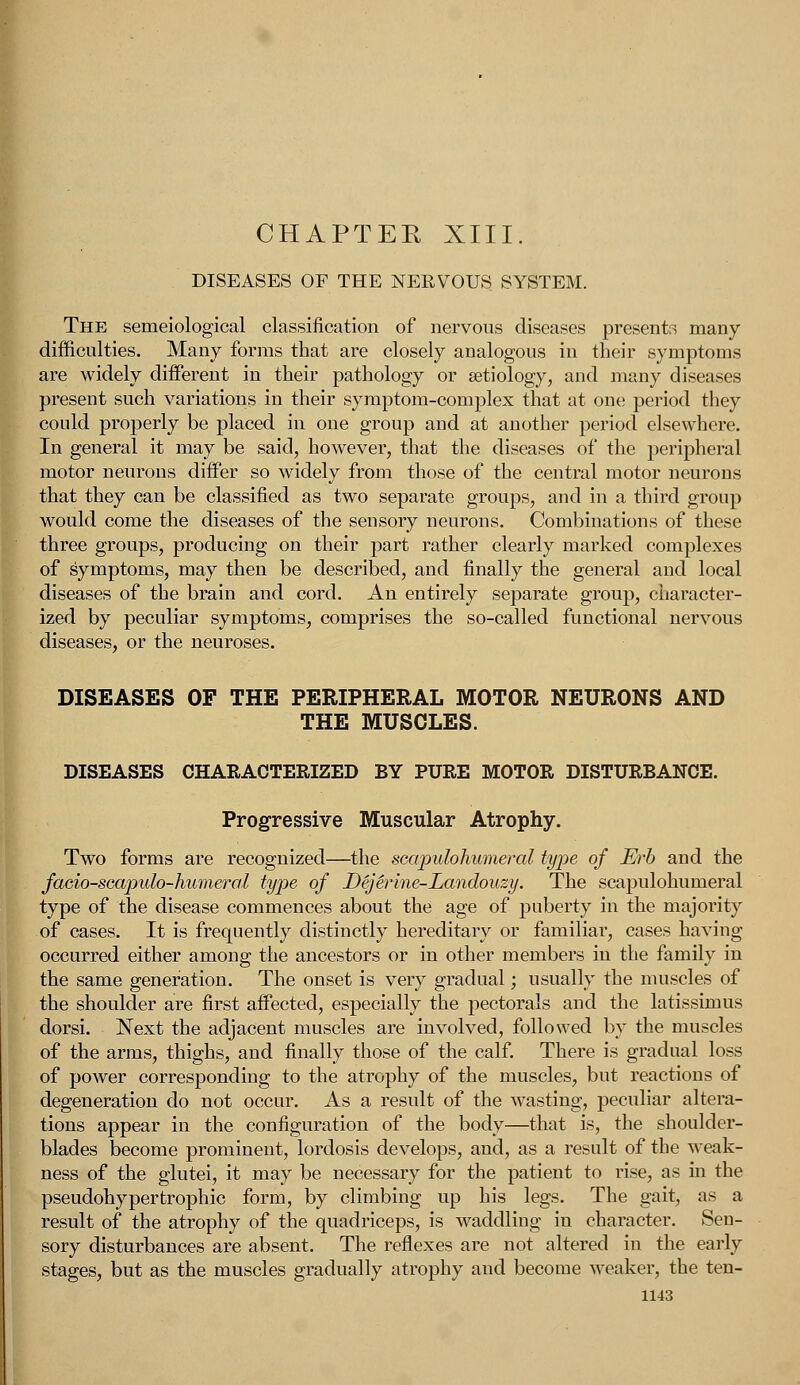 DISEASES OF THE NERVOUS SYSTEM. The semeiological classification of nervous diseases presents many difficulties. Many forms that are closely analogous in their symptoms are widely different in their pathology or aetiology, and many diseases present such variations in their symptom-complex that at one period they could properly be placed in one group and at another period elsewhere. In general it may be said, however, that the diseases of the peripheral motor neurons differ so widely from those of the central motor neurons that they can be classified as two separate groups, and in a third group would come the diseases of the sensory neurons. Combinations of these three groups, producing on their part rather clearly marked complexes of symptoms, may then be described, and finally the general and local diseases of the brain and cord. An entirely separate group, character- ized by peculiar symptoms, comprises the so-called functional nervous diseases, or the neuroses. DISEASES OF THE PERIPHERAL MOTOR NEURONS AND THE MUSCLES. DISEASES CHARACTERIZED BY PURE MOTOR DISTURBANCE. Progressive Muscular Atrophy. Two forms are recognized—the scapulohumeral type of Erb and the facio-scapulo-humeral type of Dejerine-Landouzy. The scapulohumeral type of the disease commences about the age of puberty in the majority of cases. It is frequently distinctly hereditary or familiar, cases having occurred either among the ancestors or in other members in the family in the same generation. The onset is very gradual; usually the muscles of the shoulder are first affected, especially the pectorals and the latissimus dorsi. Next the adjacent muscles are involved, followed by the muscles of the arms, thighs, and finally those of the calf. There is gradual loss of power corresponding to the atrophy of the muscles, but reactions of degeneration do not occur. As a result of the wasting, peculiar altera- tions appear in the configuration of the body—that is, the shoulder- blades become prominent, lordosis develops, and, as a result of the weak- ness of the glutei, it may be necessary for the patient to rise, as in the pseudohypertrophic form, by climbing up his legs. The gait, as a result of the atrophy of the quadriceps, is waddling in character. Sen- sory disturbances are absent. The reflexes are not altered in the early , but as the muscles gradually atrophy and become weaker, the ten-