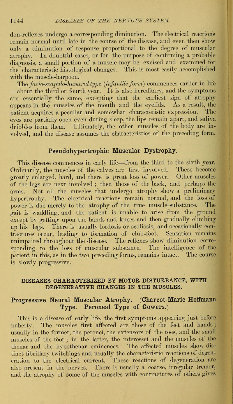 don-reflexes undergo a corresponding diminution. The electrical reactions remain normal until late in the course of the disease, and even then show- only a diminution of response proportional to the degree of muscular atrophy. In doubtful cases, or for the purpose of confirming a probable diagnosis, a small portion of a muscle may be excised and examined for the characteristic histological changes. This is most easily accomplished with the muscle-harpoon. The facio-scapulo-humeral type (infantile form) commences earlier in life —about the third or fourth year. It is also hereditary, and the symptoms are essentially the same, excepting that the earliest sign of atrophy appears in the muscles of the mouth and the eyelids. As a result, the patient acquires a peculiar and somewhat characteristic expression. The eyes are partially open even during sleep, the lips remain apart, and saliva dribbles from them. Ultimately, the other muscles of the body are in- volved, and the disease assumes the characteristics of the preceding form. Pseudohypertrophic Muscular Dystrophy. This disease commences in early life—-from the third to the sixth year. Ordinarily, the muscles of the calves are first involved. These become greatly enlarged, hard, and there is great loss of power. Other muscles of the legs are next involved; then those of the back, and perhaps the arms. Not all the muscles that undergo atrophy show a preliminary hypertrophy. The electrical reactions remain normal, and the loss of power is due merely to the atrophy of the true muscle-substance. The gait is waddling, and the patient is unable to arise from the ground except by getting upon the hands and knees and then gradually climbing up his legs. There is usually lordosis or scoliosis, and occasionally con- tractures occur, leading to formation of club-foot. Sensation remains unimpaired throughout the disease. The reflexes show diminution corre- • sponding to the loss of muscular substance. The intelligence of the patient in this, as in the two preceding forms, remains intact. The course is slowly progressive. DISEASES CHARACTERIZED BY MOTOR DISTURBANCE, WITH DEGENERATIVE CHANGES IN THE MUSCLES. Progressive Neural Muscular Atrophy. (Charcot-Marie Hoffmann Type. Peroneal Type of Gowers.) This is a disease of early life, the first symptoms appearing just before puberty. The muscles first affected are those of the feet and hands ; usually in the former, the peronei, the extensors of the toes, and the small muscles of the foot; in the latter, the interossei and the muscles of the thenar and the hypothenar eminences. The affected muscles show dis- tinct fibrillary twitchings and usually the characteristic reactions of degen- eration to the electrical current. These reactions of degeneration are also present in the nerves. There is usually a coarse, irregular tremor, and the atrophy of some of the muscles with contractures of others gives
