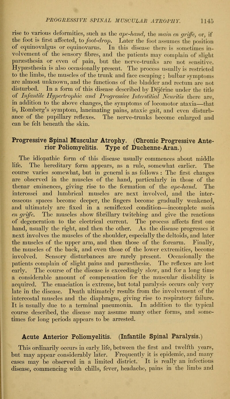 rise to various deformities, such as the ape-hand, the main en griffe, or, If the foot is first affected, to foot-drop. Later the foot assumes the position of equinovalgus or equinovarus. Iu this disease there is sometimes in- volvement of the sensory fibres, and the patients may complain of slighl paresthesia or even of pain, but the nerve-trunks are not sensitive. Hypsesthesia is also occasionally present. The process usually is restricted to the limbs, the muscles of the trunk and face escaping ; bulbar symptoms are almost unknown, and the functions of the bladder and rectum are not disturbed. In a form of this disease described by Dejerine under the title of Infantile Hypertrophic and Progressive Interstitial Neuritis there are, in addition to the above changes, the symptoms of locomotor ataxia—that is, Komberg's symptom, lancinating pains, ataxic gait, and even disturb- ance of the pupillary reflexes. The nerve-trunks become enlarged and can be felt beneath the skin. Progressive Spinal Muscular Atrophy. (Chronic Progressive Ante- rior Poliomyelitis. Type of Duchenne-Aran.) The idiopathic form of this disease usually commences about middle life. The hereditary form appears, as a rule, somewhat earlier. The course varies somewhat, but in general is as follows : The first changes are observed in the muscles of the hand, particularly in those of the thenar eminences, giving rise to the formation of the ape-hand. The interossei and lumbrical muscles are next involved, and the inter- osseous spaces become deeper, the fingers become gradually weakened, and ultimately are fixed in a semiflexed condition—incomplete main en griffe. The muscles show fibrillary twitching and give the reactions of degeneration to the electrical current. The process affects first one hand, usually the right, and then the other. As the disease progresses it next involves the muscles of the shoulder, especially the deltoids, and later the muscles of the upper arm, and then those of the forearm. Finally, the muscles of the back, and even those of the lower extremities, become involved. Sensory disturbances are rarely present. Occasionally the patients complain of slight pains and paresthesia?. The reflexes are lost early. The course of the disease is exceedingly slow, and for a long time a considerable amount of compensation for the muscular disability is acquired. The emaciation is extreme, but total paralysis occurs only very late in the disease. Death ultimately results from the involvement of the intercostal muscles and the diaphragm, giving rise to respiratory failure. It is usually due to a terminal pneumonia. In addition to the typical course described, the disease may assume many other forms, and some- times for long periods appears to be arrested. Acute Anterior Poliomyelitis. (Infantile Spinal Paralysis.) This ordinarily occurs in early life, between the first and twelfth years, but may appear considerably later. Frequently it is epidemic, and many cases may be observed in a limited district. It is really an infectious disease, commencing with chills, fever, headache, pains in the limbs and