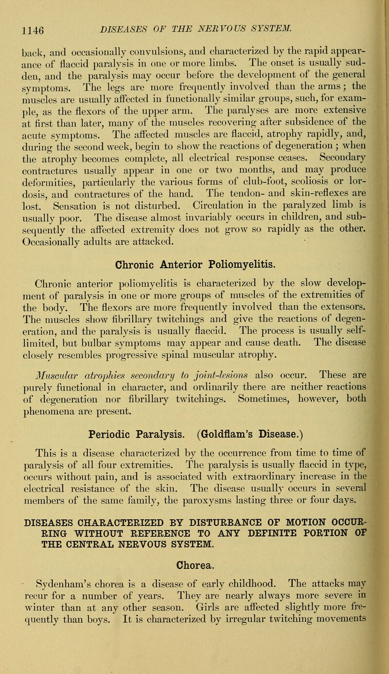 back, and occasionally convulsions, and characterized by the rapid appear- ance of flaccid paralysis in one or more limbs. The onset is usually sud- den, and the paralysis may occur before the development of the general symptoms. The legs are more frequently involved than the arms; the muscles are usually affected in functionally similar groups, such, for exam- ple, as the flexors of the upper arm. The paralyses are more extensive at first than later, many of the muscles recovering after subsidence of the acute symptoms. The affected muscles are flaccid, atrophy rapidly, and, during the second week, begin to show the reactions of degeneration ; when the atrophy becomes complete, all electrical response ceases. Secondary contractures usually appear in one or two months, and may produce deformities, particularly the various forms of club-foot, scoliosis or lor- dosis, and contractures of the hand. The tendon- and skin-reflexes are lost. Sensation is not disturbed. Circulation in the paralyzed limb is usually poor. The disease almost invariably occurs in children, and sub- sequently the affected extremity does not grow so rapidly as the other. Occasionally adults are attacked. Chronic Anterior Poliomyelitis. Chronic anterior poliomyelitis is characterized by the slow develop- ment of paralysis in one or more groups of muscles of the extremities of the body. The flexors are more frequently involved than the extensors. The muscles show fibrillary twitchings and give the reactions of degen- eration, and the paralysis is usually flaccid. The process is usually self- limited, but bulbar symptoms may appear and cause death. The disease closely resembles progressive spinal muscular a,trophy. Muscular atrophies secondary to joint-lesions also occur. These are purely functional in character, and ordinarily there are neither reactions of degeneration nor fibrillary twitchings. Sometimes, however, both phenomena are present. Periodic Paralysis. (Goldflam's Disease.) This is a disease characterized by the occurrence from time to time of paralysis of all four extremities. The paralysis is usually flaccid in type, occurs without pain, and is associated with extraordinary increase in the electrical resistance of the skin. The disease usually occurs in several members of the same family, the paroxysms lasting three or four days. DISEASES CHARACTERIZED BY DISTURBANCE OF MOTION OCCUR- RING WITHOUT REFERENCE TO ANY DEFINITE PORTION OF THE CENTRAL NERVOUS SYSTEM. Chorea. - Sydenham's chorea is a disease of early childhood. The attacks may recur for a number of years. They are nearly always more severe in winter than at any other season. Girls are affected slightly more fre- quently than boys. It is characterized by irregular twitching movements