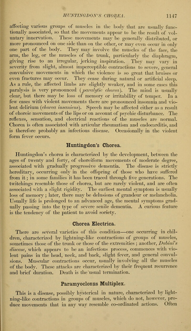 affecting various groups of muscles in the body that arc usually func- tionally associated, so that the movements appear to be the result of vol- untary innervation. These movements may be generally distributed, or more pronounced on one side than on the other, or may even occur in only one part of the body. They may involve the muscles of the face, the arm, the leg, or the muscles of the trunk, particularly the diaphragm, giving rise to an irregular, jerking inspiration. They may vary in severity from slight, almost imperceptible contractions to severe, general convulsive movements in which the violence is so great that bruises or even fractures may occur. They cease during natural or artificial sleep. As a rule, the affected limbs are slightly weaker, and in some cases this paralysis is very pronounced {paralytic chorea). The mind is usually clear, but there may be loss of memory or irritability of temper. In a few cases with violent movements there are pronounced insomnia and vio- lent delirium {chorea insaniens). Speech may be affected either as a result of choreic movements of the lips or on account of psychic disturbance. The reflexes, sensation, and electrical reactions of the muscles are normal. Chorea is often associated with articular rheumatism and endocarditis, and is therefore probably an infectious disease. Occasionally in the violent form fever occurs. Huntingdon's Chorea. Huntingdon's chorea is characterized by the development, between the ages of twenty and forty, of choreiform movements of moderate degree, associated with gradually progressive dementia. The disease is strictly hereditary, occurring only in the offspring of those who have suffered from it; in some families it has been traced through five generations. The twitchings resemble those of chorea, but are rarely violent, and are often associated with a slight rigidity. The earliest mental symptom is usually loss of memory; later, there may be delusions of grandeur or melancholia. Usually life is prolonged to an advanced age, the mental symptoms grad- ually passing into the type of severe senile dementia. A curious feature is the tendency of the patient to avoid society. Chorea Electrica. There are several varieties of this condition—one occurring in chil- dren, characterized by lightning-like contractions of groups of muscles, sometimes those of the trunk or those of the extremities ; another, Dubini's disease, which appears to be an infectious process, commences with vio- lent pains in the head, neck, and back, slight fever, and general convul- sions. Muscular contractions occur, usually involving all the muscles of the body. These attacks are characterized by their frequent recurrence and brief duration. Death is the usual termination. Paramyoclonus Multiplex. This is a disease, possibly hysterical in nature, characterized by light- ning-like contractions in groups of muscles, which do not, however, pro- duce movements that in any way resemble co-ordinated actions. Often